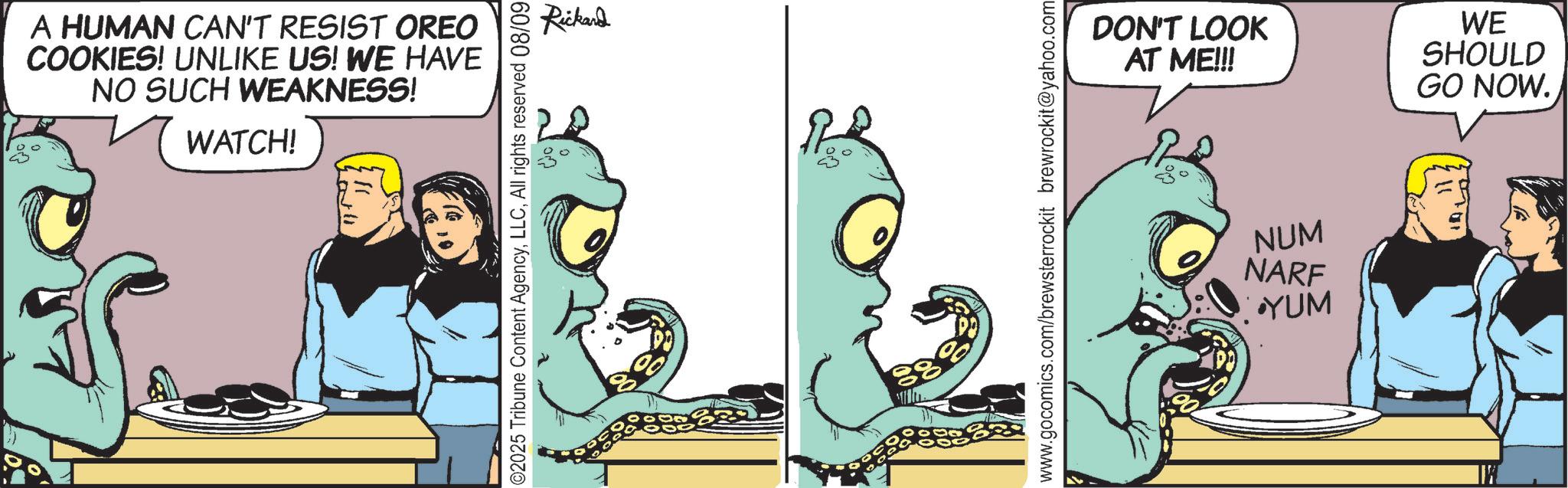 Comic book OCR: A HUMAN CAN'T RESIST OREO COOKIES! UNLIKE US! WE HAVE NO SUCH WEAKNESS! WATCH! ©2025 Tribune Content AgencyAll rights reserved 08/09 Rickard ??... DON'T LOOK AT ME!!! WE SHOULD GO NOW. www.gocomics.com/brewsterrockit brewrockit@yahoo.com NUM NARF YUM 113 A HUMAN CAN'T RESIST OREO COOKIES ! UNLIKE US ! WE HAVE NO SUCH WEAKNESS ! WATCH ! © 2025 Tribune Content AgencyAll rights reserved 08/09 Rickard ?? ... DON'T LOOK AT ME !!! WE SHOULD GO NOW . www.gocomics.com/brewsterrockit brewrockit@yahoo.com NUM NARF YUM 113