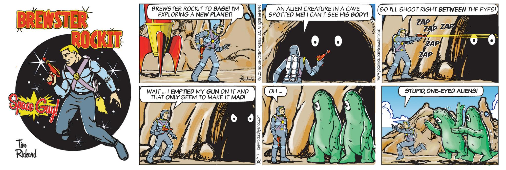Science OCR: BREWSTER ROCKIT Space Gui Tim Rickard BREWSTER ROCKIT TO BASE! I'M EXPLORING A NEW PLANET! Rickard WAIT...I EMPTIED MY GUN ON IT AND THAT ONLY SEEM TO MAKE IT MAD! 08/17 brewrockit@yahoo.com ©2025 Tribune Content AgencyAll rights reserved OH... AN ALIEN CREATURE IN A CAVE SPOTTED ME! I CAN'T SEE HIS BODY! SO I'LL SHOOT RIGHT BETWEEN THE EYES! ZAP ZAP ZAP www.gocomics.com/brewsterrockit ZAP ZAP STUPIDONE-EYED ALIENS! BREWSTER ROCKIT Space Gui Tim Rickard BREWSTER ROCKIT TO BASE ! I'M EXPLORING A NEW PLANET ! Rickard WAIT ... I EMPTIED MY GUN ON IT AND THAT ONLY SEEM TO MAKE IT MAD ! 08/17 brewrockit@yahoo.com © 2025 Tribune Content AgencyAll rights reserved OH ... AN ALIEN CREATURE IN A CAVE SPOTTED ME ! I CAN'T SEE HIS BODY ! SO I'LL SHOOT RIGHT BETWEEN THE EYES ! ZAP ZAP ZAP www.gocomics.com/brewsterrockit ZAP ZAP STUPIDONE - EYED ALIENS !