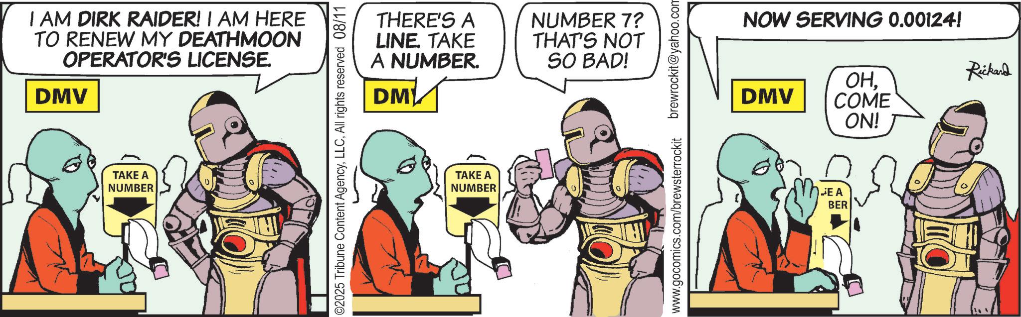 Animated cartoon OCR: I AM DIRK RAIDER! I AM HERE TO RENEW MY DEATHMOON OPERATOR'S LICENSE. DMV TAKE A NUMBER ©2025 Tribune Content AgencyAll rights reserved 08/11 THERE'S A LINE. TAKE A NUMBER. DM NUMBER 7? THAT'S NOT SO BAD! TAKE A NUMBER www.gocomics.com/brewsterrockit brewrockit@yahoo.com NOW SERVING 0.00124! OHDMV COME ON! JEA BER Rickard I AM DIRK RAIDER ! I AM HERE TO RENEW MY DEATHMOON OPERATOR'S LICENSE . DMV TAKE A NUMBER © 2025 Tribune Content AgencyAll rights reserved 08/11 THERE'S A LINE . TAKE A NUMBER . DM NUMBER 7 ? THAT'S NOT SO BAD ! TAKE A NUMBER www.gocomics.com/brewsterrockit brewrockit@yahoo.com NOW SERVING 0.00124 ! OHDMV COME ON ! JEA BER Rickard