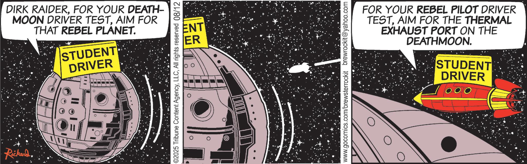 Publication OCR: DIRK RAIDERFOR YOUR DEATH- MOON DRIVER TESTAIM FOR THAT REBEL PLANET. STUDENT DRIVER Rickard. ENT ER o ©2025 Tribune Content AgencyAll rights reserved 08/12 FOR YOUR REBEL PILOT DRIVER TESTAIM FOR THE THERMAL EXHAUST PORT ON THE DEATHMOON. STUDENT DRIVER www.gocomics.com/brewsterrockit brewrockit@yahoo.com DIRK RAIDERFOR YOUR DEATH- MOON DRIVER TESTAIM FOR THAT REBEL PLANET . STUDENT DRIVER Rickard . ENT ER o © 2025 Tribune Content AgencyAll rights reserved 08/12 FOR YOUR REBEL PILOT DRIVER TESTAIM FOR THE THERMAL EXHAUST PORT ON THE DEATHMOON . STUDENT DRIVER www.gocomics.com/brewsterrockit brewrockit@yahoo.com
