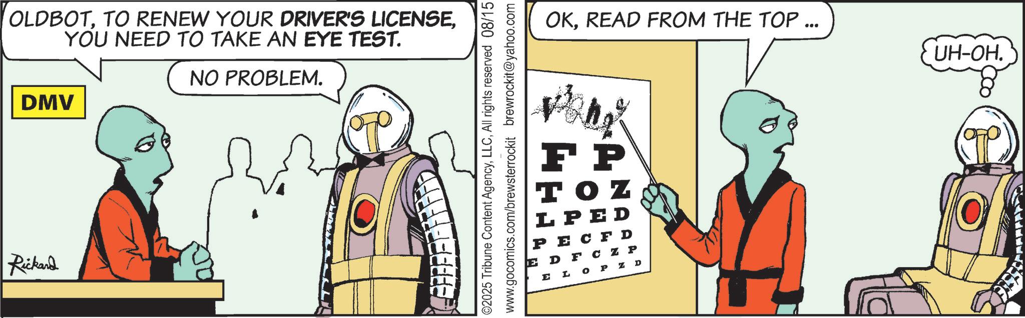 Comics OCR: OLDBOTYOU NEED TO TAKE AN EYE TEST. DMV Rickard NO PROBLEM. ©2025 Tribune Content AgencyAll rights reserved 08/15 www.gocomics.com/brewsterrockit brewrockit@yahoo.com OKREAD FROM THE TOP ... UH-OH. FP TOZ LPED PECFD EDFC Z P ELOP Z D OLDBOTTO RENEW YOUR DRIVER'S LICENSEYOU NEED TO TAKE AN EYE TEST . DMV Rickard NO PROBLEM . © 2025 Tribune Content AgencyAll rights reserved 08/15 www.gocomics.com/brewsterrockit brewrockit@yahoo.com OKREAD FROM THE TOP ... UH - OH . FP TOZ LPED PECFD EDFC Z P ELOP Z D
