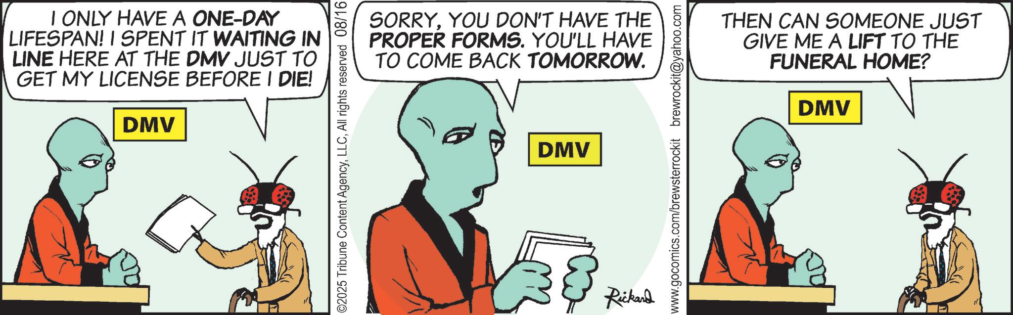 Comics OCR: I ONLY HAVE A ONE-DAY LIFESPAN! I SPENT IT WAITING IN LINE HERE AT THE DMV JUST TO GET MY LICENSE BEFORE I DIE! DMV ©2025 Tribune Content AgencyAll rights reserved 08/16 SORRYYOU DON'T HAVE THE PROPER FORMS. YOU'LL HAVE TO COME BACK TOMORROW. DMV www.gocomics.com/brewsterrockit brewrockit@yahoo.com 38 Rickard THEN CAN SOMEONE JUST GIVE ME A LIFT TO THE FUNERAL HOME? DMV I ONLY HAVE A ONE - DAY LIFESPAN ! I SPENT IT WAITING IN LINE HERE AT THE DMV JUST TO GET MY LICENSE BEFORE I DIE ! DMV © 2025 Tribune Content AgencyAll rights reserved 08/16 SORRYYOU DON'T HAVE THE PROPER FORMS . YOU'LL HAVE TO COME BACK TOMORROW . DMV www.gocomics.com/brewsterrockit brewrockit@yahoo.com 38 Rickard THEN CAN SOMEONE JUST GIVE ME A LIFT TO THE FUNERAL HOME ? DMV