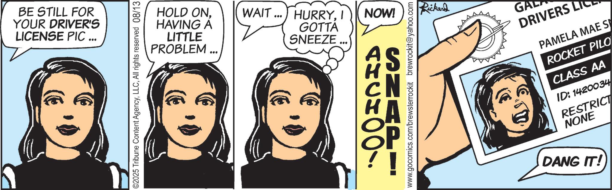 Comics OCR: BE STILL FOR YOUR DRIVER'S LICENSE PIC ... HOLD ONHAVING A LITTLE PROBLEM... WAIT... HURRYI NOW! GOTTA SNEEZE. Rickard GA DRIVERS LI PAMELA MAE S ROCKET PILO CLASS AA ID: 1420034 RESTRICT NONE DANG IT! BE STILL FOR YOUR DRIVER'S LICENSE PIC ... HOLD ONHAVING A LITTLE PROBLEM ... WAIT ... HURRYI NOW ! GOTTA SNEEZE . Rickard GA DRIVERS LI PAMELA MAE S ROCKET PILO CLASS AA ID : 1420034 RESTRICT NONE DANG IT !
