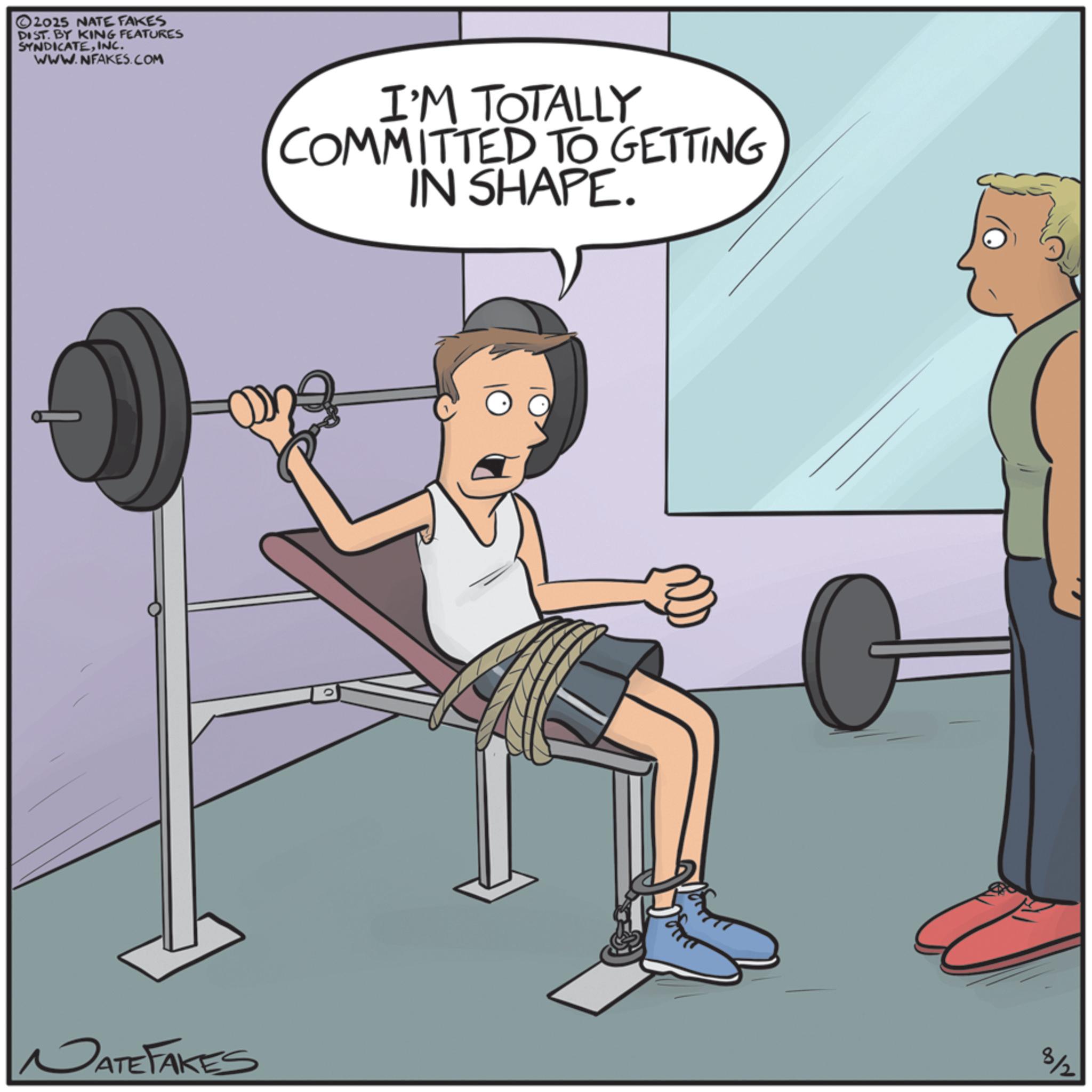 Fiction OCR: 2025 NATE FAKES DIST. BY KING FEATURES SYNDICATEINC. WWW.NFAKES.COM I'M TOTALLY COMMITTED TO GETTING IN SHAPE. 8/2 NATE FAKES 2025 NATE FAKES DIST . BY KING FEATURES SYNDICATEINC . WWW.NFAKES.COM I'M TOTALLY COMMITTED TO GETTING IN SHAPE . 8/2 NATE FAKES