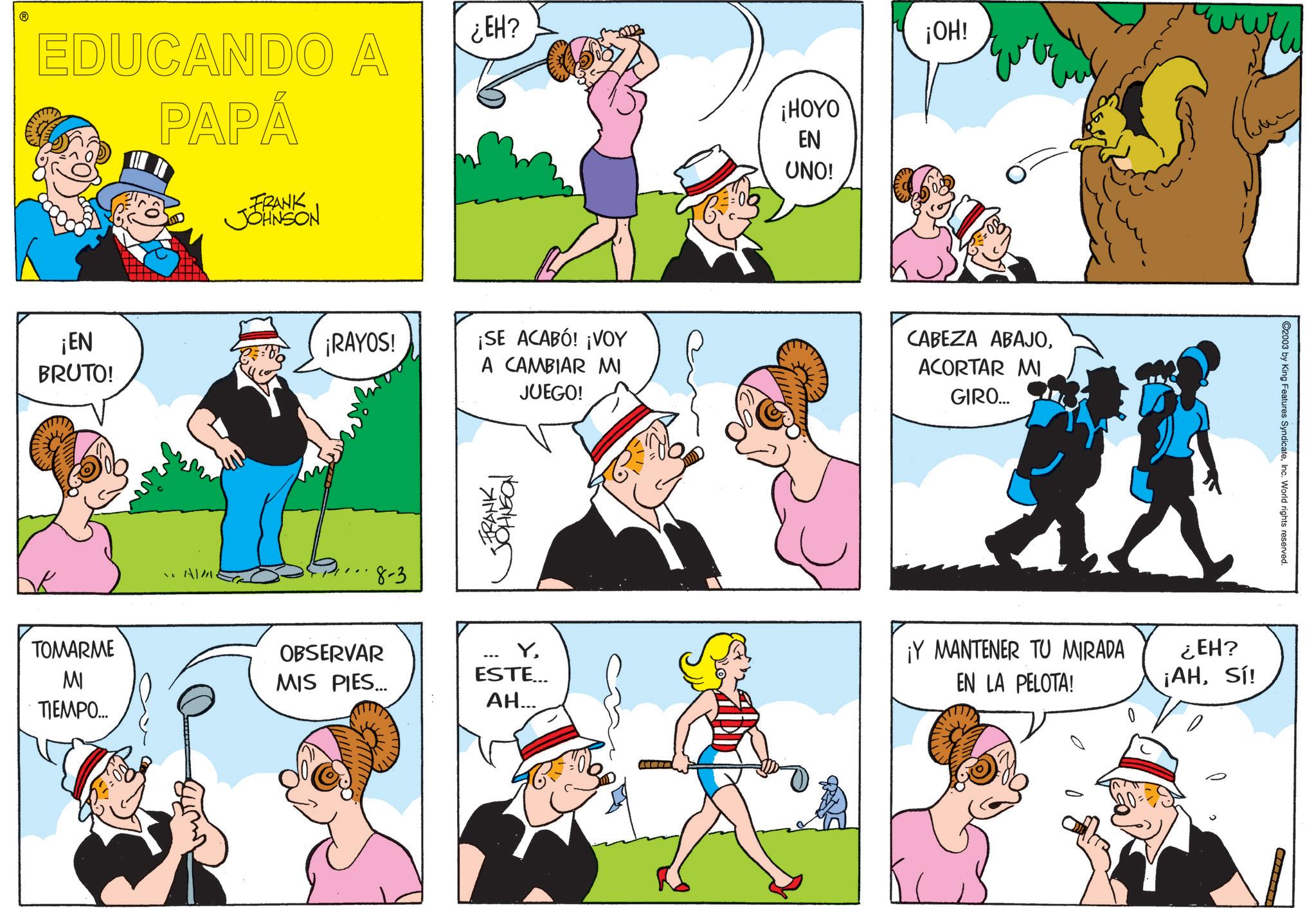 Happiness OCR: EDUCANDO A PAPÁ FRANK JOHNSON ¿EH? ¡EN BRUTO! AM. ¡HOYO EN UNO! ¡OH! wwww ¡RAYOS! ¡SE ACABÓ! ¡VOY A CAMBIAR MI JUEGO! CABEZA ABAJOACORTAR MI GIRO... 8-3 FRANK??????? TOMARME OBSERVAR MI TIEMPO... MIS PIES... YESTE... AH... C2003 by King Features SyndicateInc. World rights reserved. ¡Y MANTENER TU MIRADA EN LA PELOTA! ¿EH? ¡AHSí! EDUCANDO A PAPÁ FRANK JOHNSON ¿ EH ? ¡ EN BRUTO ! AM . ¡ HOYO EN UNO ! ¡ OH ! wwww ¡ RAYOS ! ¡ SE ACABÓ ! ¡ VOY A CAMBIAR MI JUEGO ! CABEZA ABAJOACORTAR MI GIRO ... 8-3 FRANK??????? TOMARME OBSERVAR MI TIEMPO ... MIS PIES ... YESTE ... AH ... C2003 by King Features SyndicateInc. World rights reserved . ¡ Y MANTENER TU MIRADA EN LA PELOTA ! ¿ EH ? ¡ AHSí !
