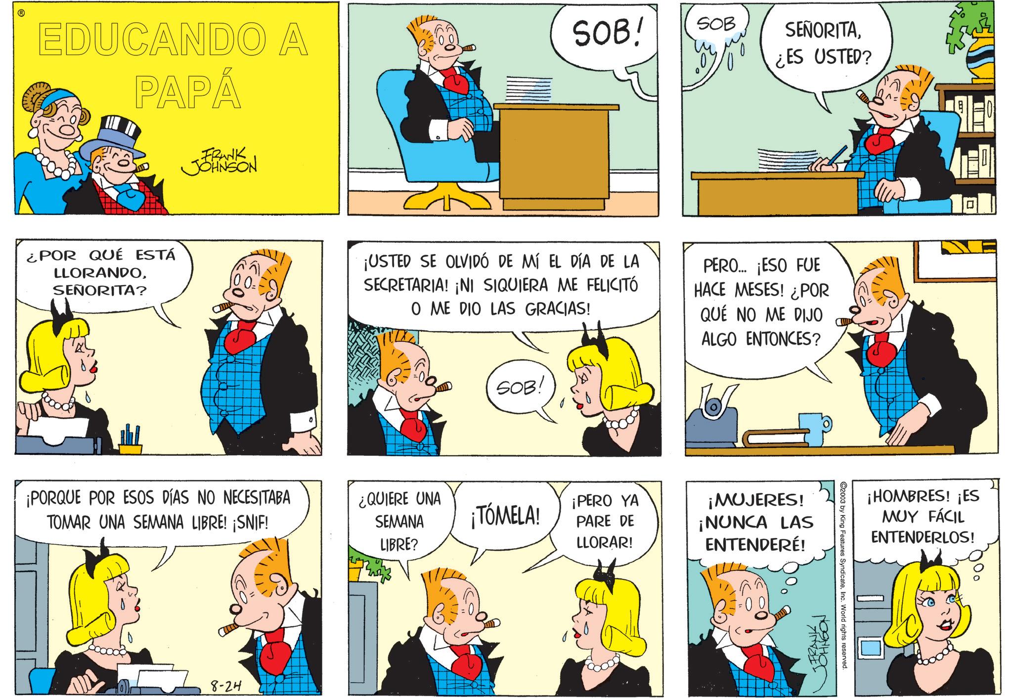 Sharing OCR: ? EDUCANDO A PAPÁ ¿POR QUÉ ESTÁ LLORANDOSEÑORITA? FRANK JOHNSON ¡PORQUE POR ESOS DÍAS NO NECESITABA TOMAR UNA SEMANA LIBRE! ¡SNIF! 8-24 SOB! SOB SEÑORITA¿ES USTED? ¡USTED SE OLVIDÓ DE MÍ EL DÍA DE LA SECRETARIA! ¡NI SIQUIERA ME FELICITÓ O ME DIO LAS GRACIAS! PERO... ¡ESO FUE HACE MESES! ¿POR QUE NO ME DIJO ALGO ENTONCES? SOB! ¿QUIERE UNA SEMANA LIBRE? ¡TÓMELA! ¡PERO YA PARE DE LLORAR! ¡MUJERES! ¡NUNCA LAS ENTENDERÉ! JFRANK JOHNSON C C2003 by King Features SyndicateInc. World rights reserved. ¡HOMBRES! ¡ES MUY FÁCIL ENTENDERLOS! ? EDUCANDO A PAPÁ ¿ POR QUÉ ESTÁ LLORANDOSEÑORITA ? FRANK JOHNSON ¡ PORQUE POR ESOS DÍAS NO NECESITABA TOMAR UNA SEMANA LIBRE ! ¡ SNIF ! 8-24 SOB ! SOB SEÑORITA¿ ES USTED ? ¡ USTED SE OLVIDÓ DE MÍ EL DÍA DE LA SECRETARIA ! ¡ NI SIQUIERA ME FELICITÓ O ME DIO LAS GRACIAS ! PERO ... ¡ ESO FUE HACE MESES ! ¿ POR QUE NO ME DIJO ALGO ENTONCES ? SOB ! ¿ QUIERE UNA SEMANA LIBRE ? ¡ TÓMELA ! ¡ PERO YA PARE DE LLORAR ! ¡ MUJERES ! ¡ NUNCA LAS ENTENDERÉ ! JFRANK JOHNSON C C2003 by King Features SyndicateInc. World rights reserved . ¡ HOMBRES ! ¡ ES MUY FÁCIL ENTENDERLOS !