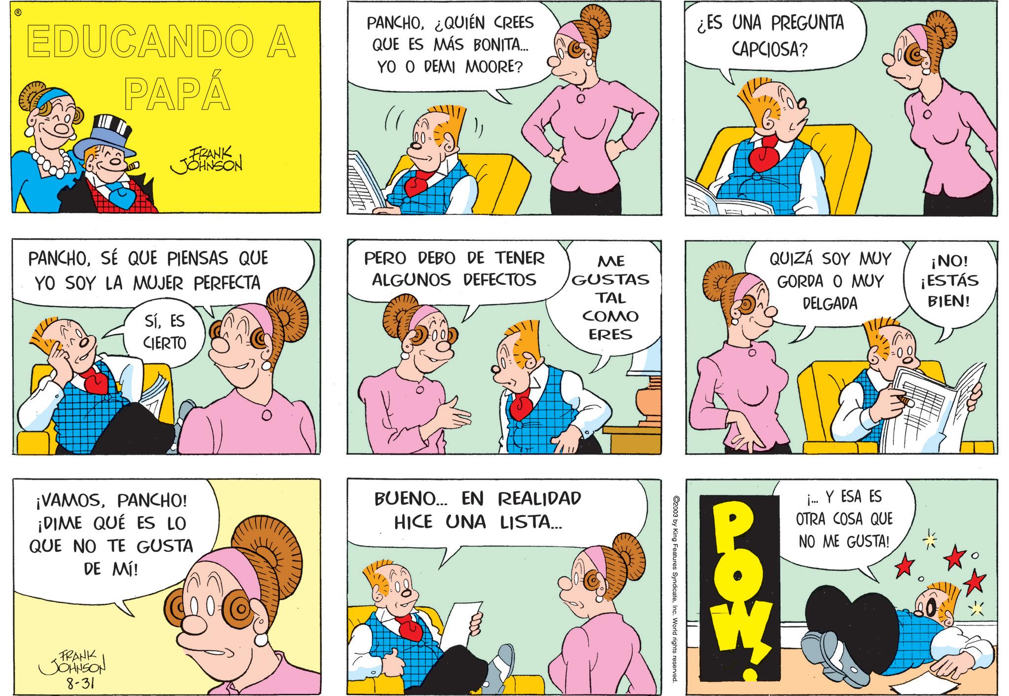 Fiction OCR: EDUCANDO A PAPÁ PANCHO¿QUIÉN CREES QUE ES MÁS BONITA... YO O DEMI MOORE? ¿ES UNA PREGUNTA CAPCIOSA? FRANK JOHNSON PANCHOSÉ QUE PIENSAS QUE YO SOY LA MUJER PERFECTA PERO DEBO DE TENER ALGUNOS DEFECTOS ME GUSTAS QUIZÁ SOY MUY ¡NO! GORDA O MUY ¡ESTÁS TAL DELGADA BIEN! SíES CIERTO COMO ERES ¡VAMOSPANCHO! ¡DIME QUE ES LO QUE NO TE GUSTA DE MÍ! BUENO... EN REALIDAD HICE UNA LISTA... FRANK JOHNSON 8-31 ©2003 by King Features SyndicateInc. World rights reserved. ¡... Y ESA ES OTRA COSA QUE NO ME GUSTA! EDUCANDO A PAPÁ PANCHO¿ QUIÉN CREES QUE ES MÁS BONITA ... YO O DEMI MOORE ? ¿ ES UNA PREGUNTA CAPCIOSA ? FRANK JOHNSON PANCHOSÉ QUE PIENSAS QUE YO SOY LA MUJER PERFECTA PERO DEBO DE TENER ALGUNOS DEFECTOS ME GUSTAS QUIZÁ SOY MUY ¡ NO ! GORDA O MUY ¡ ESTÁS TAL DELGADA BIEN ! SíES CIERTO COMO ERES ¡ VAMOSPANCHO ! ¡ DIME QUE ES LO QUE NO TE GUSTA DE MÍ ! BUENO ... EN REALIDAD HICE UNA LISTA ... FRANK JOHNSON 8-31 © 2003 by King Features SyndicateInc. World rights reserved . ¡ ... Y ESA ES OTRA COSA QUE NO ME GUSTA !