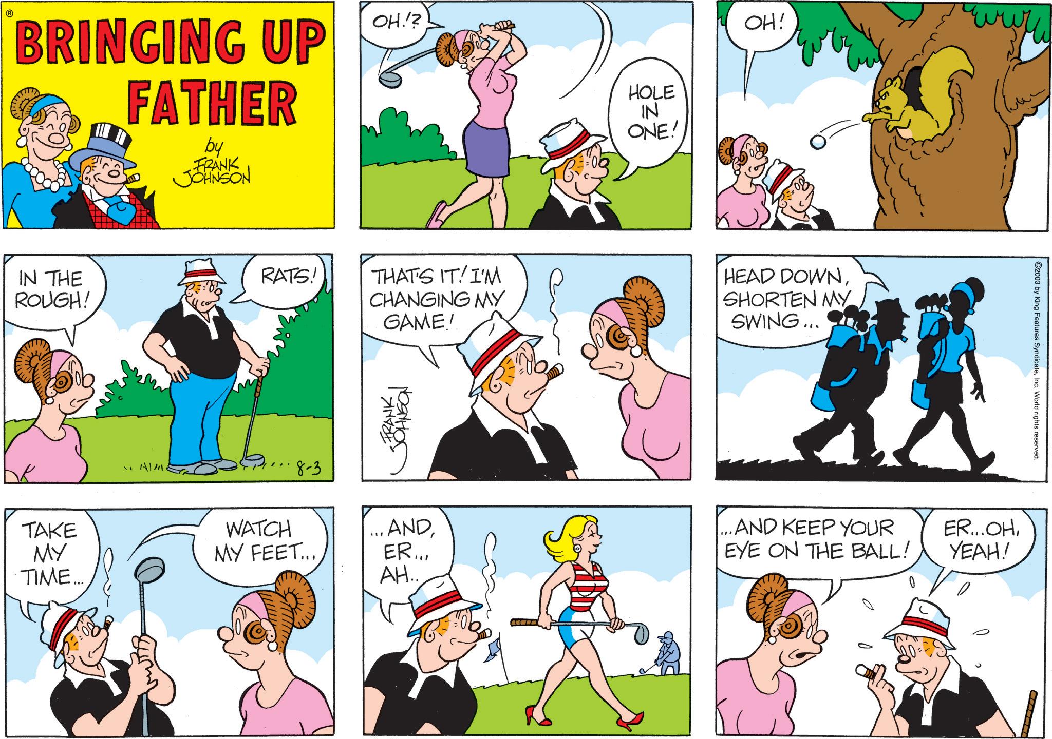 Animation OCR: ? BRINGING UP FATHER by FRANK JOHNSON OH.!? IN THE ROUGH! ? TAKE MY TIME... AIM RATS! HOLE IN ONE! OH! wwww THAT'S IT! I'M CHANGING MY GAME! HEAD DOWNSHORTEN MY SWING... FRANK JOHNSON 8-3 WATCH ...AND MY FEET... ER... AH... ...AND KEEP YOUR EYE ON THE BALL! ER...OHYEAH! 2003 by King Features SyndicateInc. World rights reserved. ? BRINGING UP FATHER by FRANK JOHNSON OH . ! ? IN THE ROUGH ! ? TAKE MY TIME ... AIM RATS ! HOLE IN ONE ! OH ! wwww THAT'S IT ! I'M CHANGING MY GAME ! HEAD DOWNSHORTEN MY SWING ... FRANK JOHNSON 8-3 WATCH ... AND MY FEET ... ER ... AH ... ... AND KEEP YOUR EYE ON THE BALL ! ER ... OHYEAH ! 2003 by King Features SyndicateInc. World rights reserved .
