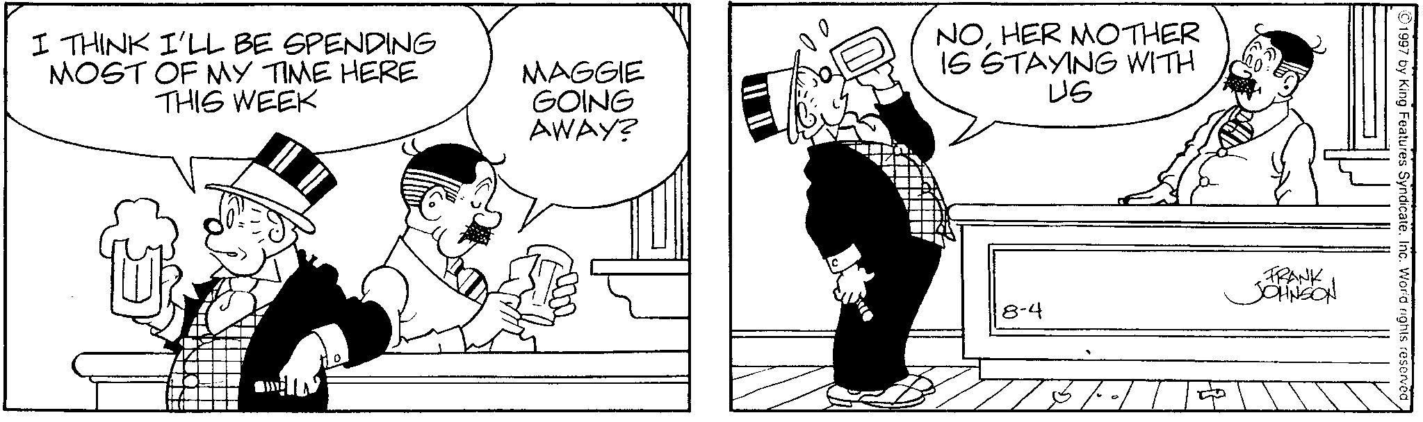 Line art OCR: I THINK I'LL BE SPENDING MOST OF MY TIME HERE THIS WEEK MAGGIE GOING AWAY? NOHER MOTHER IS STAYING WITH US 1997 by King Features SyndicateInc. World rights reserved 8-4 FRANK JOHNSON I THINK I'LL BE SPENDING MOST OF MY TIME HERE THIS WEEK MAGGIE GOING AWAY ? NOHER MOTHER IS STAYING WITH US 1997 by King Features SyndicateInc. World rights reserved 8-4 FRANK JOHNSON