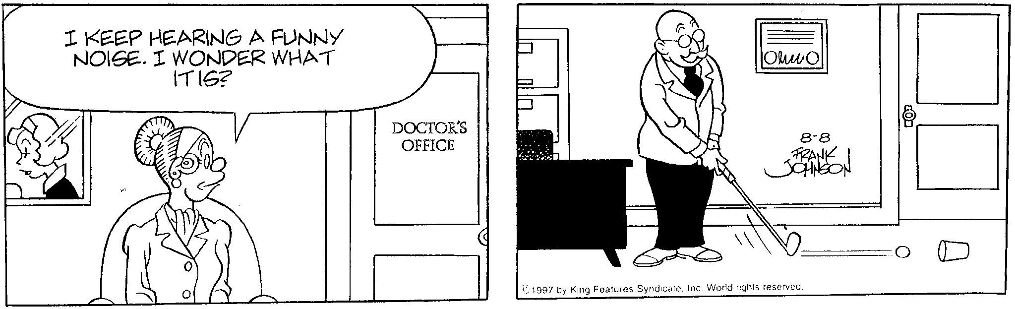 Fiction OCR: I KEEP HEARING A FUNNY NOISE. I WONDER WHAT ITIS? DOCTOR'S OFFICE Oluwo 8-8 FRANK JOHNSON 1997 by King Features SyndicateInc. World rights reserved. I KEEP HEARING A FUNNY NOISE . I WONDER WHAT ITIS ? DOCTOR'S OFFICE Oluwo 8-8 FRANK JOHNSON 1997 by King Features SyndicateInc. World rights reserved .