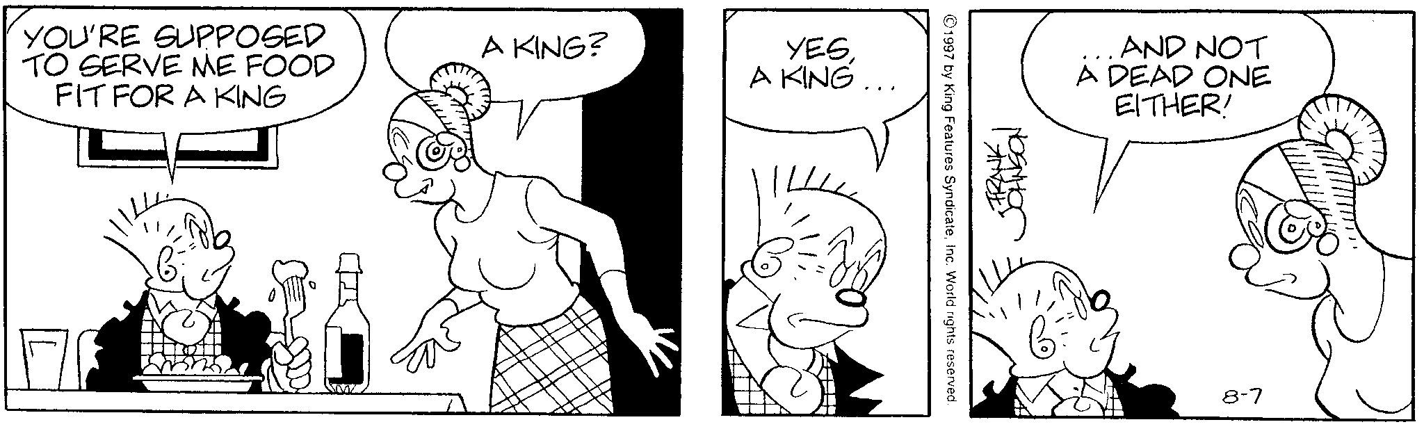 Fictional character OCR: YOU'RE SUPPOSED TO SERVE ME FOOD FIT FOR A KING A KING? YESA KING... ©1997 by King Features SyndicateInc. World rights reserved. FRANK . AND NOT A DEAD ONE EITHER! 8-7 YOU'RE SUPPOSED TO SERVE ME FOOD FIT FOR A KING A KING ? YESA KING ... © 1997 by King Features SyndicateInc. World rights reserved . FRANK . AND NOT A DEAD ONE EITHER ! 8-7