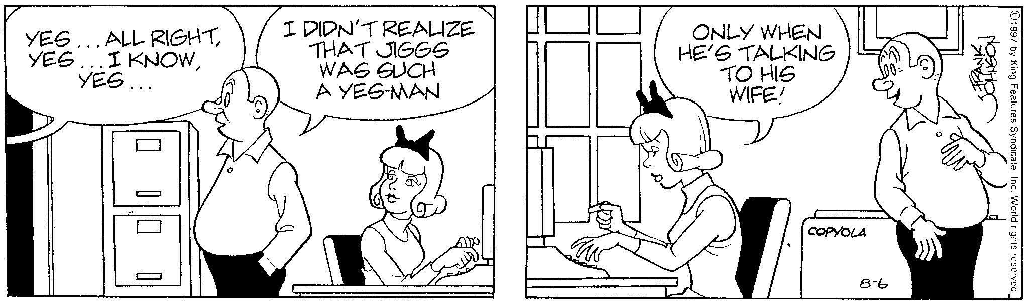 Comics OCR: YES... ALL RIGHTYES... I DIDN'T REALIZE THAT JIGGS WAS SUCH A YES-MAN ONLY WHEN HE'S TALKING TO HIS WIFE! ? ? [ COPYOLA 8-6 STRANKON 1997 by King Features SyndicateInc. World rights reserved. YES ... ALL RIGHTYES ... I KNOWYES ... I DIDN'T REALIZE THAT JIGGS WAS SUCH A YES - MAN ONLY WHEN HE'S TALKING TO HIS WIFE ! ? ? [ COPYOLA 8-6 STRANKON 1997 by King Features SyndicateInc. World rights reserved .