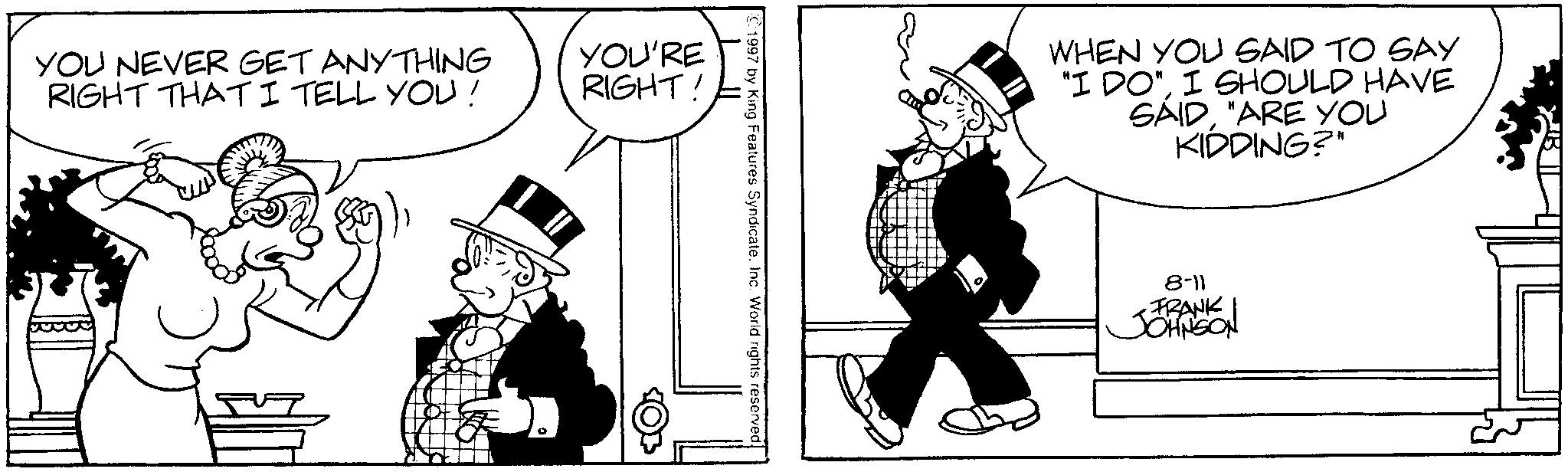 Line art OCR: YOU NEVER GET ANYTHING RIGHT THAT I TELL YOU! YOU'RE RIGHT! 1997 by King Features SyndicateInc. World rights reserved. WHEN YOU SAID TO SAY "I DO"I SHOULD HAVE SAID"ARE YOU KIDDING?" 8-11 FRANK JOHNSON YOU NEVER GET ANYTHING RIGHT THAT I TELL YOU ! YOU'RE RIGHT ! 1997 by King Features SyndicateInc. World rights reserved . WHEN YOU SAID TO SAY " I DO "I SHOULD HAVE SAID" ARE YOU KIDDING ? " 8-11 FRANK JOHNSON