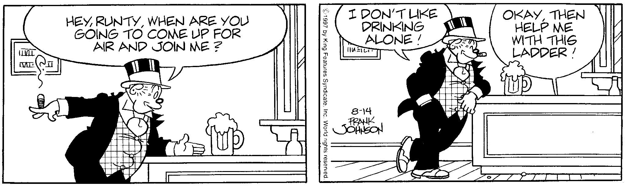 Animated cartoon OCR: ML HEYWHEN ARE YOU GOING TO COME UP FOR AIR AND JOIN ME? 7 Tup I DON'T LIKE DRINKING ALONE! HIM=ILIT OKAYTHEN HELP ME WITH THIS LADDER! ©1997 by King Features Syndicate. Inc. World rights reserved. 8-14 FRANK JOHNSON ML HEYWHEN ARE YOU GOING TO COME UP FOR AIR AND JOIN ME ? 7 Tup I DON'T LIKE DRINKING ALONE ! HIM = ILIT OKAYTHEN HELP ME WITH THIS LADDER ! © 1997 by King Features Syndicate . Inc. World rights reserved . 8-14 FRANK JOHNSON
