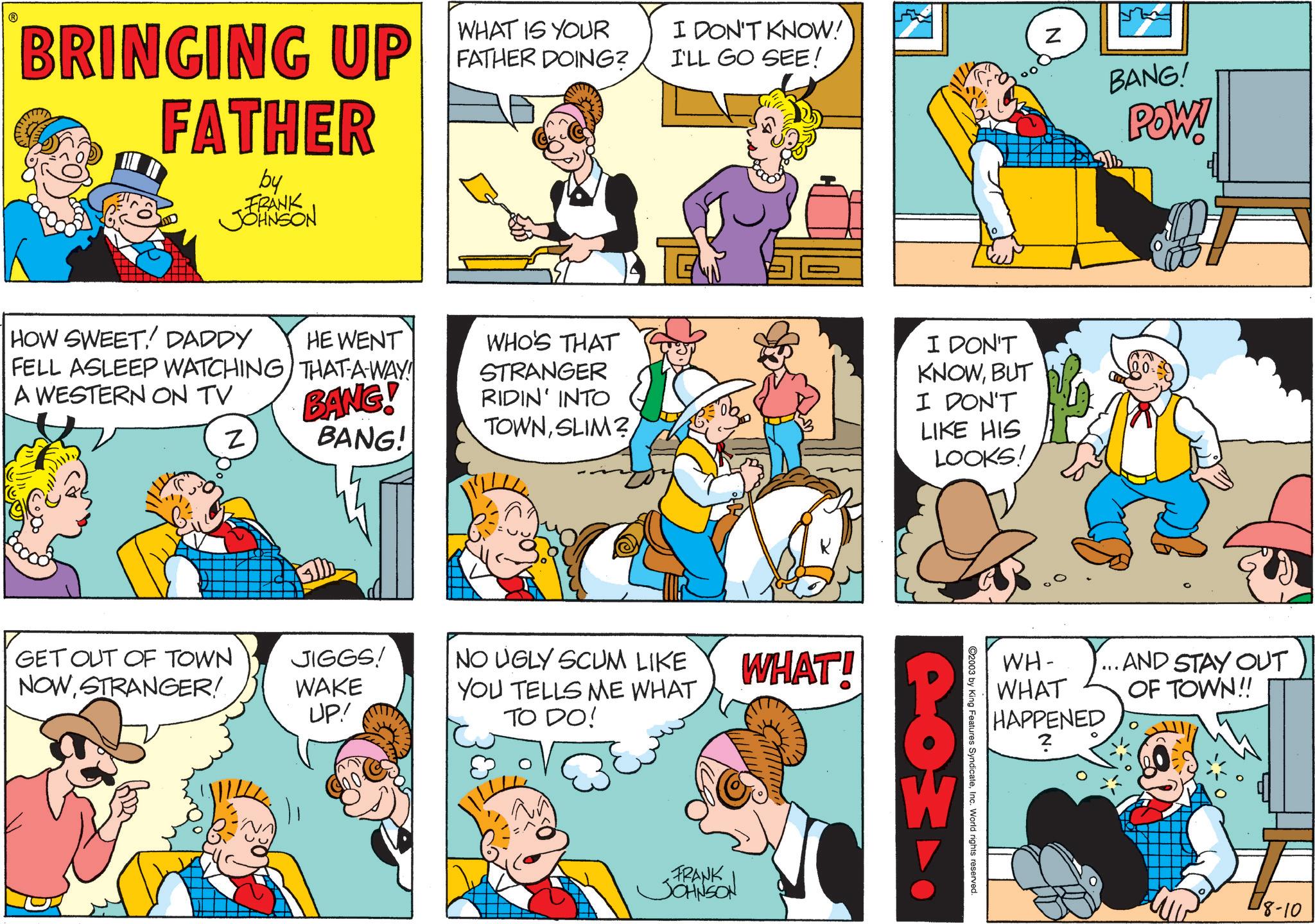 Conversation OCR: BRINGING UP FATHER by FRANK JOHNSON WHAT IS YOUR FATHER DOING? I DON'T KNOW! I'LL GO SEE! HOW SWEET! DADDY HE WENT FELL ASLEEP WATCHING THAT-A-WAY! A WESTERN ON TV BANG! Z BANG! WHO'S THAT STRANGER RIDIN' INTO TOWNSLIM? GET OUT OF TOWN NOWSTRANGER! JIGGS! WAKE UP! NO UGLY SCUM LIKE YOU TELLS ME WHAT TO DO! WHAT! FRANK JOHNSON N I DON'T KNOWBUT I DON'T LIKE HIS LOOKS! BANG! POW! WH- WHAT HAPPENED 2 ...AND STAY OUT OF TOWN!! 2003 by King Features SyndicateInc. World rights reserved. 18-10 BRINGING UP FATHER by FRANK JOHNSON WHAT IS YOUR FATHER DOING ? I DON'T KNOW ! I'LL GO SEE ! HOW SWEET ! DADDY HE WENT FELL ASLEEP WATCHING THAT - A - WAY ! A WESTERN ON TV BANG ! Z BANG ! WHO'S THAT STRANGER RIDIN ' INTO TOWNSLIM ? GET OUT OF TOWN NOWSTRANGER ! JIGGS ! WAKE UP ! NO UGLY SCUM LIKE YOU TELLS ME WHAT TO DO ! WHAT ! FRANK JOHNSON N I DON'T KNOWBUT I DON'T LIKE HIS LOOKS ! BANG ! POW ! WH- WHAT HAPPENED 2 ... AND STAY OUT OF TOWN !! 2003 by King Features SyndicateInc. World rights reserved . 18-10