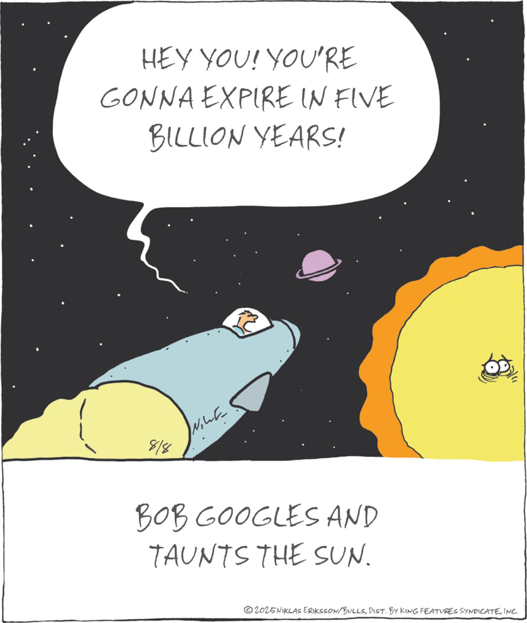Photo caption OCR: HEY YOU! YOU'RE GONNA EXPIRE IN FIVE BILLION YEARS! 818 ?? ?? ????? BOB GOOGLES AND TAUNTS THE SUN. 2025NIKLAS ERIKSSON/BULLSINC. HEY YOU ! YOU'RE GONNA EXPIRE IN FIVE BILLION YEARS ! 818 ?? ?? ????? BOB GOOGLES AND TAUNTS THE SUN . 2025NIKLAS ERIKSSON / BULLSDIST . BY KING FEATURES SYNDICATEINC .
