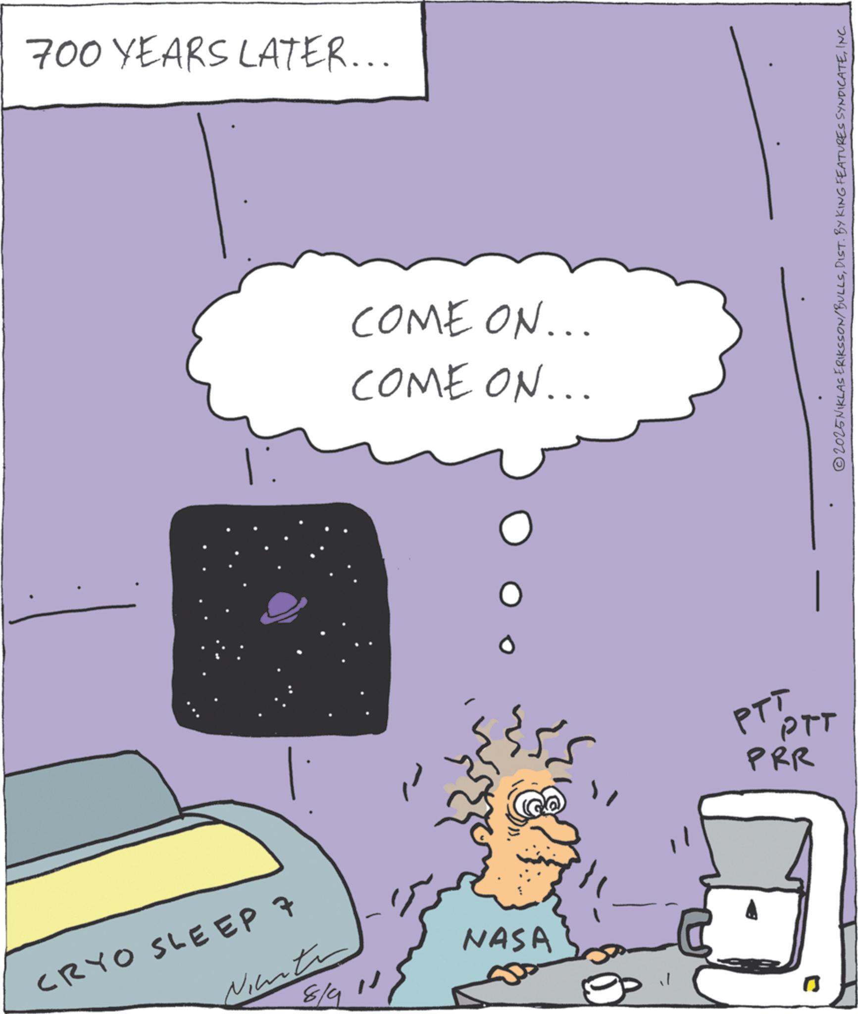 Animation OCR: 700 YEARS LATER... CRYO SLEEP 7 Ninte 8/9 11 - COME ON... COME ON... PTTPTT PRR NASA 1 2025NIKLAS ERIKSSON/BULLSINC. 700 YEARS LATER ... CRYO SLEEP 7 Ninte 8/9 11 - COME ON ... COME ON ... PTTPTT PRR NASA 1 2025NIKLAS ERIKSSON / BULLSDIST . BY KING FEATURES SYNDICATEINC .