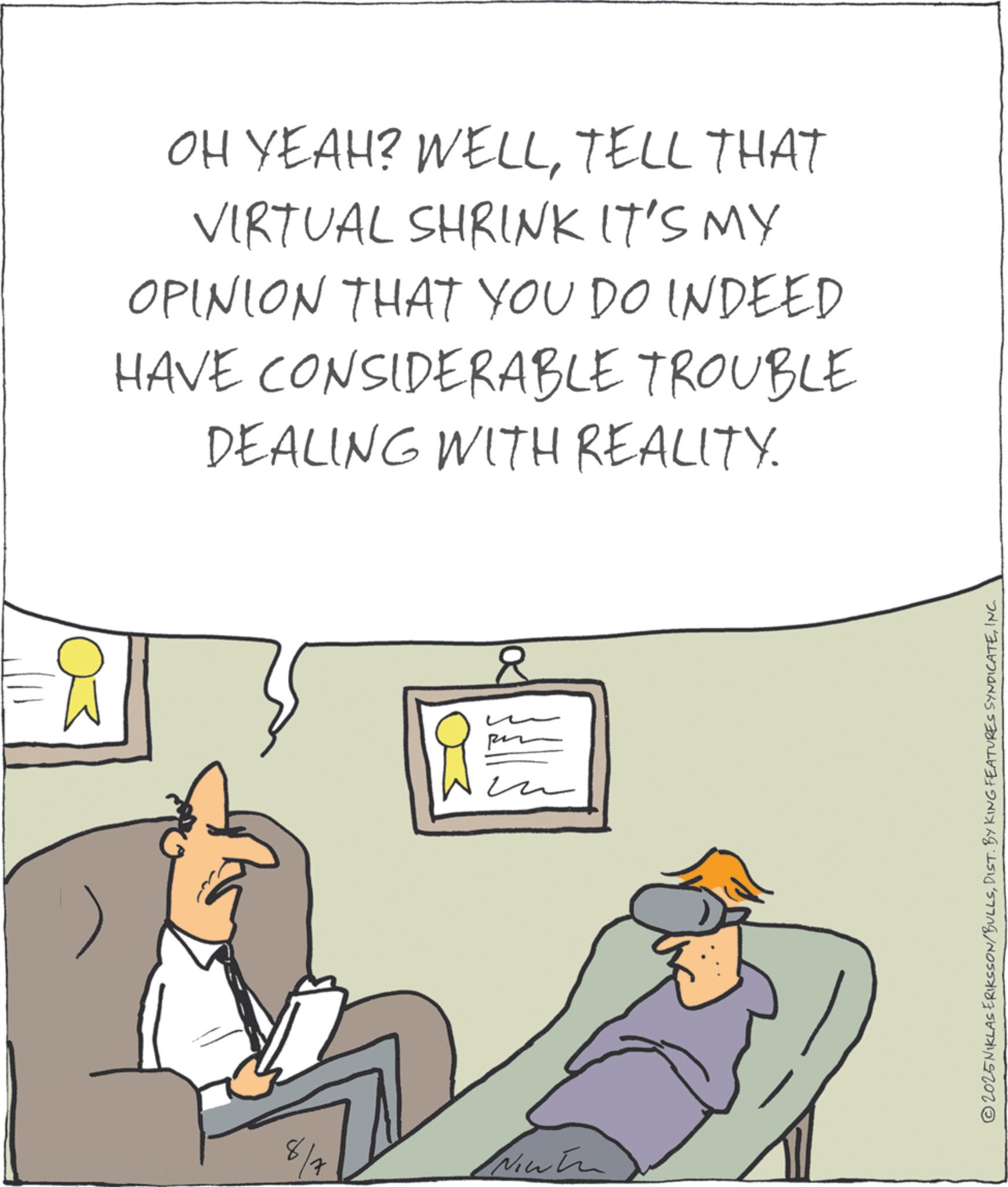 Photo caption OCR: 8 OH YEAH? WELLTELL THAT VIRTUAL SHRINK IT'S MY OPINION THAT YOU DO INDEED HAVE CONSIDERABLE TROUBLE DEALING WITH REALITY. R ?? © 2025 NIKLAS ERIKSSON/BULLSINC. 8 OH YEAH ? WELLTELL THAT VIRTUAL SHRINK IT'S MY OPINION THAT YOU DO INDEED HAVE CONSIDERABLE TROUBLE DEALING WITH REALITY . R ?? © 2025 NIKLAS ERIKSSON / BULLSDIST . BY KING FEATURES SYNDICATEINC .