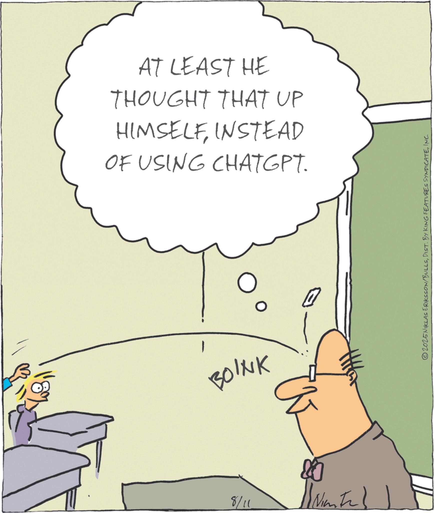 Fiction OCR: 8/11 AT LEAST HE THOUGHT THAT UP HIMSELFINSTEAD OF USING CHATGPT. BOINK D ©2025NIKLAS ERIKSSON/BULLSINC. 8/11 AT LEAST HE THOUGHT THAT UP HIMSELFINSTEAD OF USING CHATGPT . BOINK D © 2025NIKLAS ERIKSSON / BULLSDIST . BY KING FEATURES SYNDICATEINC .