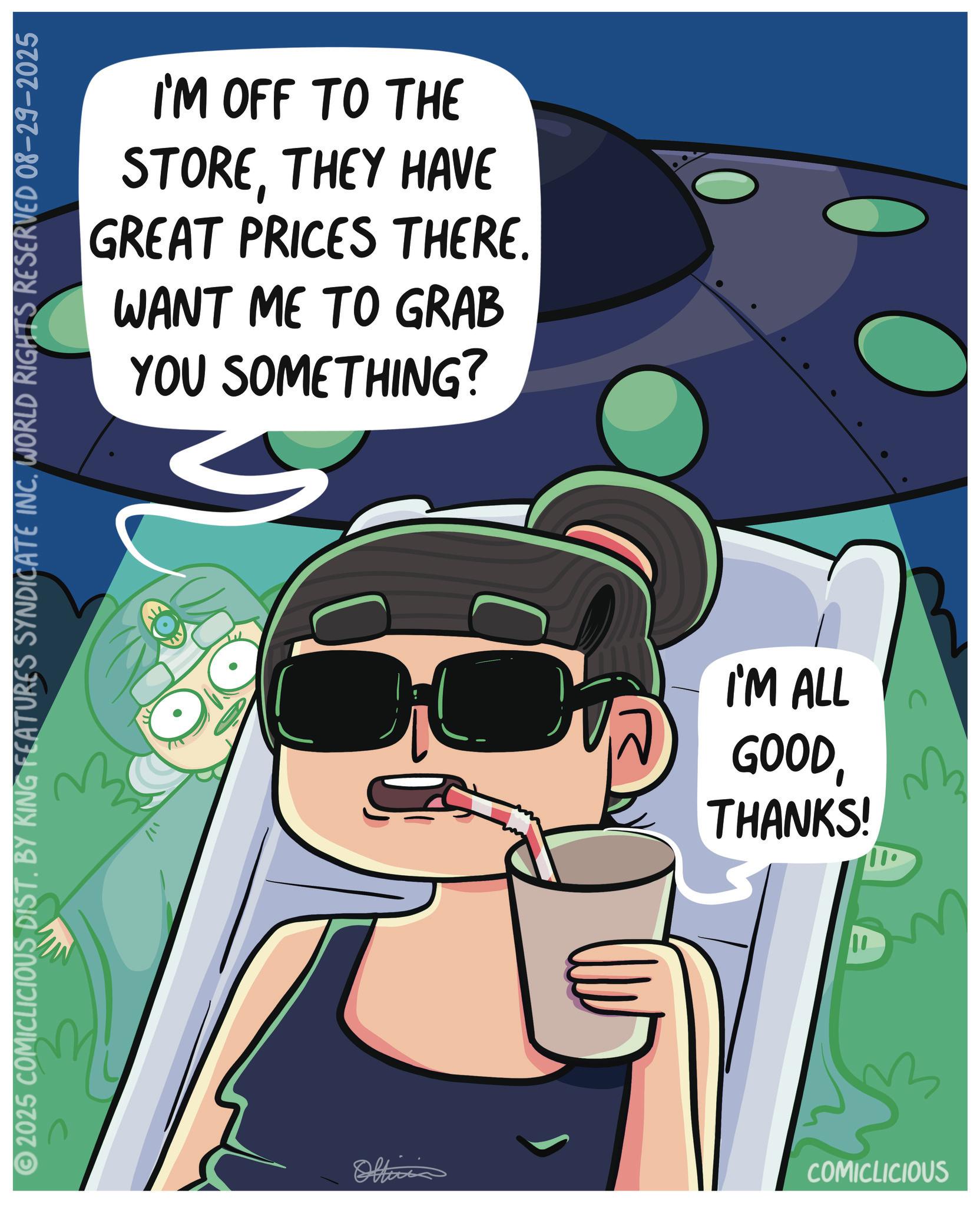 Fictional character OCR: I'M OFF TO THE STORETHEY HAVE GREAT PRICES THERE. WANT ME TO GRAB YOU SOMETHING? © 2025 COMICLICIOUS DIST. BY KING FEATURES SYNDICATE INC. WORLD RIGHTS RESERVED 08-29-2025 Oltini I'M ALL GOOD?? THANKS! COMICLICIOUS I'M OFF TO THE STORETHEY HAVE GREAT PRICES THERE . WANT ME TO GRAB YOU SOMETHING ? © 2025 COMICLICIOUS DIST . BY KING FEATURES SYNDICATE INC . WORLD RIGHTS RESERVED 08-29-2025 Oltini I'M ALL GOOD?? THANKS ! COMICLICIOUS