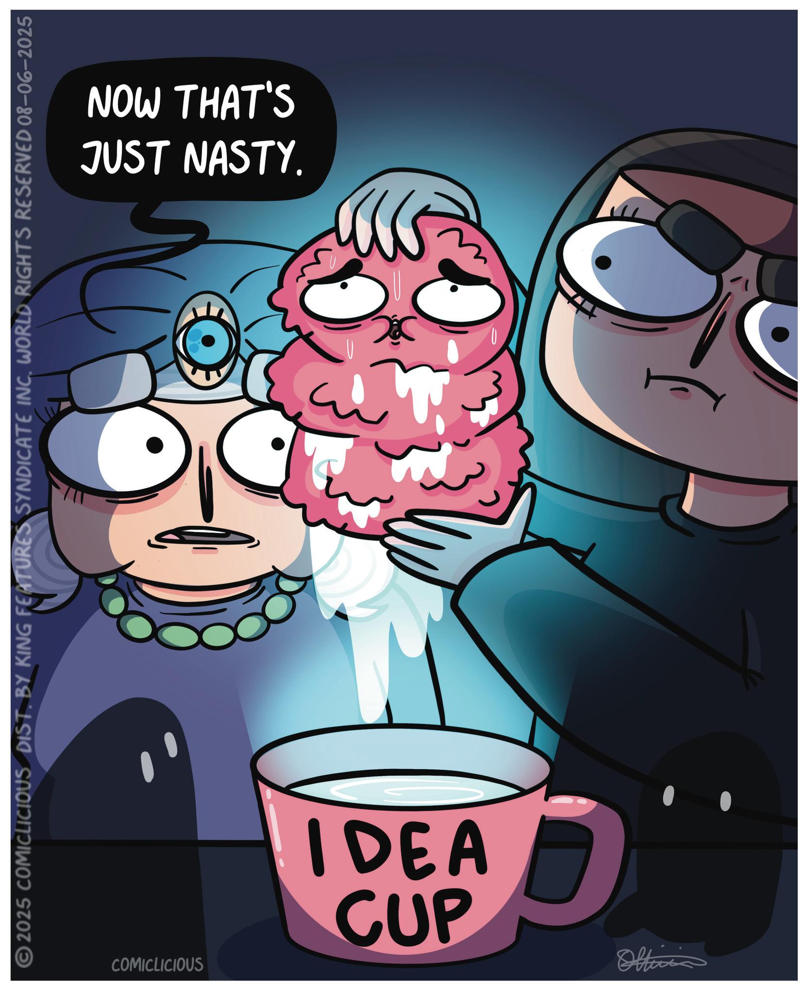 Cooking OCR: JUST NASTY. NOW THAT'S 2025 COMICLICIOUS DIST. BY KING FEATURES SYNDICATE INC. WORLD RIGHTS RESERVED 08-06-2025 IDEA CUP COMICLICIOUS Officia = ??? JUST NASTY . NOW THAT'S 2025 COMICLICIOUS DIST . BY KING FEATURES SYNDICATE INC . WORLD RIGHTS RESERVED 08-06-2025 IDEA CUP COMICLICIOUS Officia = ???