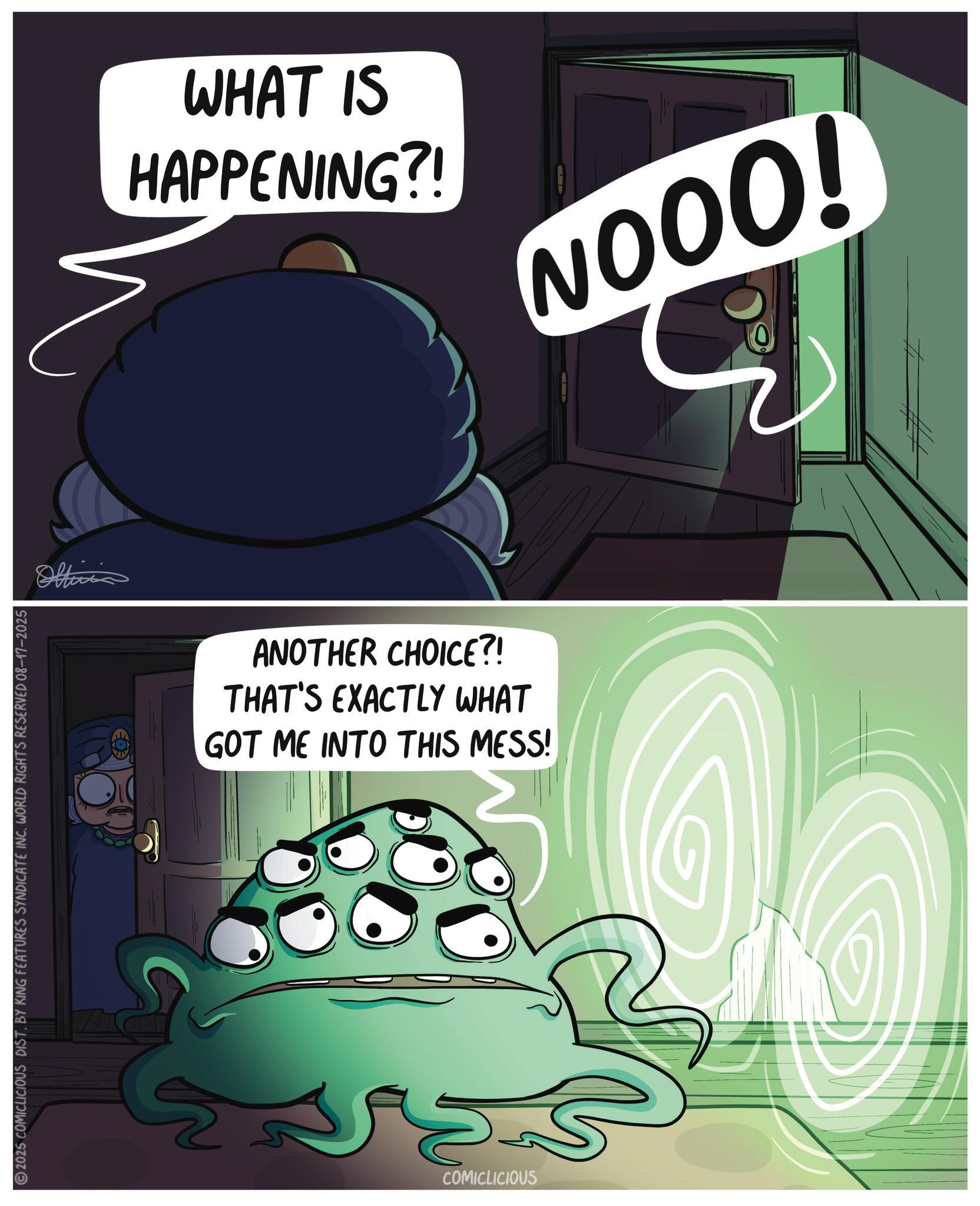 Fiction OCR: 2025 COMICLICIOUS DIST. BY KING FEATURES SYNDICATE INC. WORLD RIGHTS RESERVED 08-17-2025 WHAT IS HAPPENING?! NOOO! ANOTHER CHOICE?! THAT'S EXACTLY WHAT GOT ME INTO THIS MESS! ???? COMICLICIOUS ## 2025 COMICLICIOUS DIST . BY KING FEATURES SYNDICATE INC . WORLD RIGHTS RESERVED 08-17-2025 WHAT IS HAPPENING ?! NOOO ! ANOTHER CHOICE ?! THAT'S EXACTLY WHAT GOT ME INTO THIS MESS ! ???? COMICLICIOUS ##