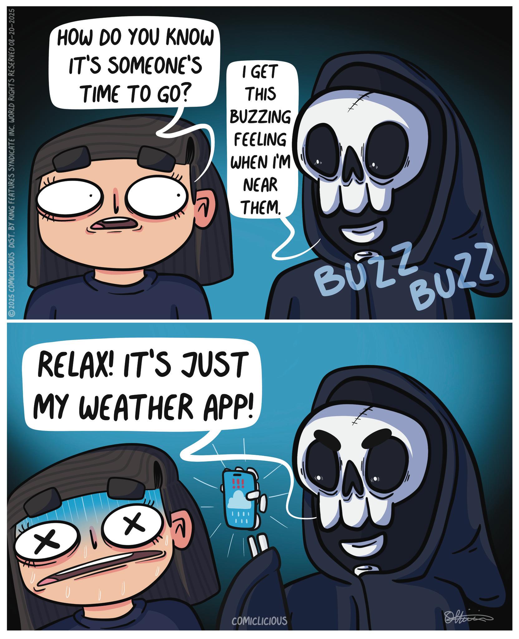 Screenshot OCR: × 2025 COMICLICIOUS DIST. BY KING FEATURES SYNDICATE INC. WORLD RIGHTS RESERVED 08-20-2025 HOW DO YOU KNOW IT'S SOMEONE'S TIME TO GO? I GET THIS BUZZING FEELING WHEN I'M NEAR THEM. RELAX! IT'S JUST MY WEATHER APP! BUZZ BUZZ ? COMICLICIOUS Oltinis × 2025 COMICLICIOUS DIST . BY KING FEATURES SYNDICATE INC . WORLD RIGHTS RESERVED 08-20-2025 HOW DO YOU KNOW IT'S SOMEONE'S TIME TO GO ? I GET THIS BUZZING FEELING WHEN I'M NEAR THEM . RELAX ! IT'S JUST MY WEATHER APP ! BUZZ BUZZ ? COMICLICIOUS Oltinis