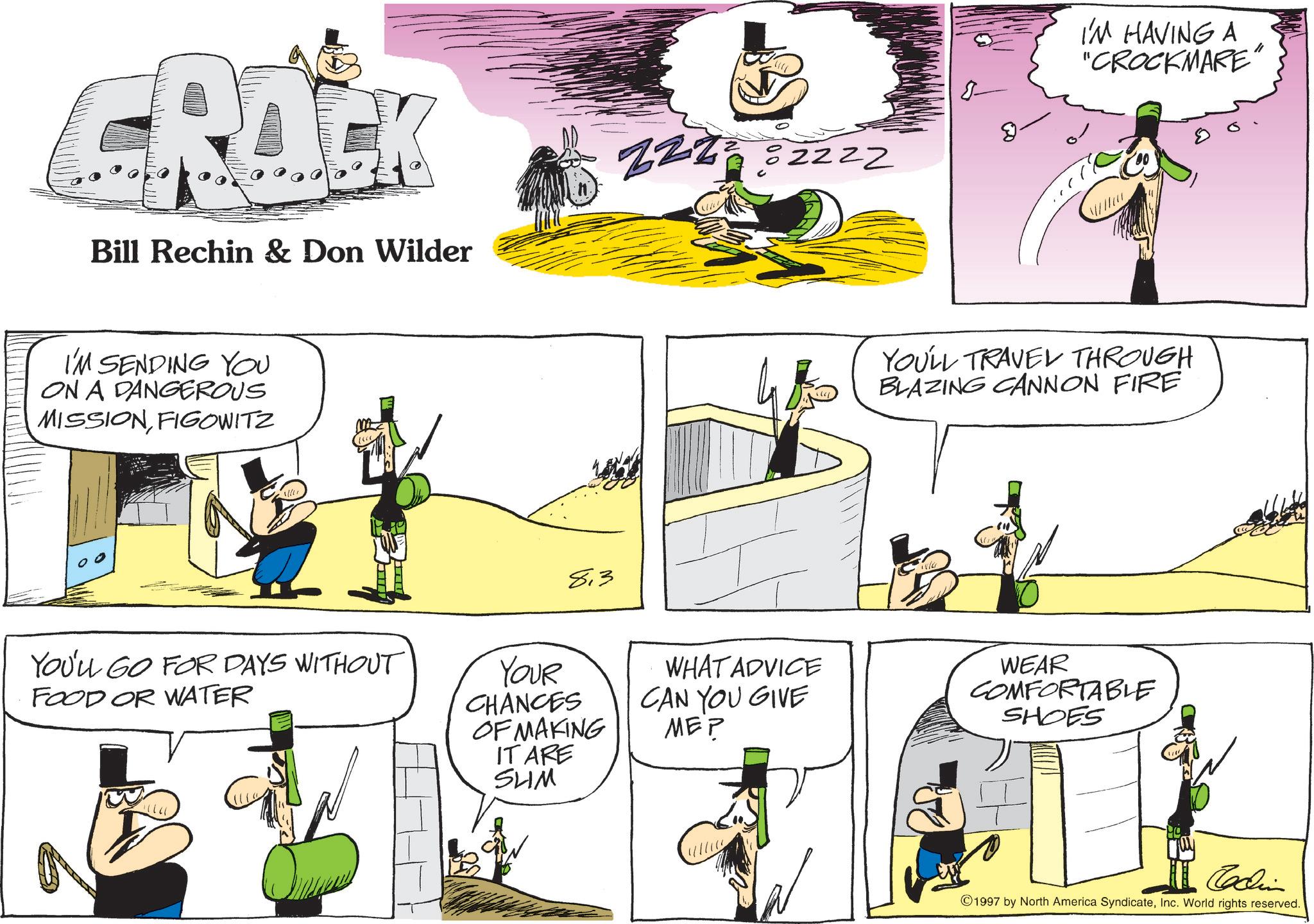 Comics OCR: Bill Rechin & Don Wilder I'M SENDING YOU ON A DANGEROUS MISSIONFIGOWITZ 0 0 ZZZZ 82222 813 YOU'LL GO FOR DAYS WITHOUT FOOD OR WATER YOUR CHANCES OF MAKING IT ARE SHM WHAT ADVICE CAN YOU GIVE MEP ???????? 8- I'M HAVING A "CROCKMARE " YOU'LL TRAVEL THROUGH BLAZING CANNON FIRE WEAR COMFORTABLE SHOES Codin 1997 by North America SyndicateInc. World rights reserved. Bill Rechin & Don Wilder I'M SENDING YOU ON A DANGEROUS MISSIONFIGOWITZ 0 0 ZZZZ 82222 813 YOU'LL GO FOR DAYS WITHOUT FOOD OR WATER YOUR CHANCES OF MAKING IT ARE SHM WHAT ADVICE CAN YOU GIVE MEP ???????? 8- I'M HAVING A " CROCKMARE " YOU'LL TRAVEL THROUGH BLAZING CANNON FIRE WEAR COMFORTABLE SHOES Codin 1997 by North America SyndicateInc. World rights reserved .
