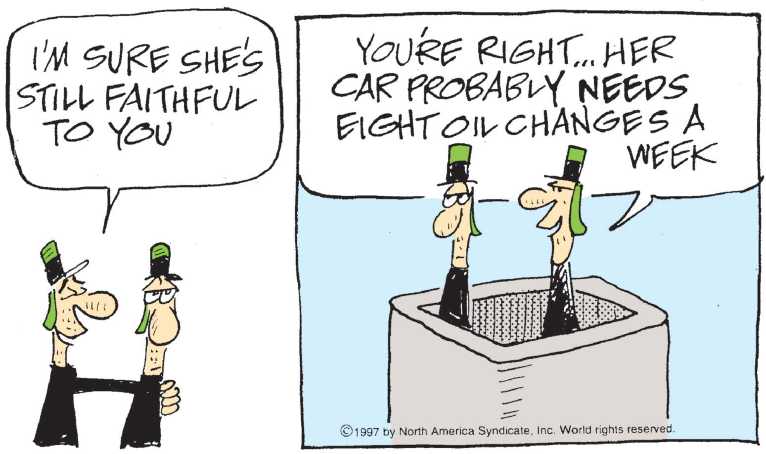 Photo caption OCR: I'M SURE SHE'S STILL FAITHFUL TO YOU YOU'RE RIGHT... HER CAR PROBABLY NEEDS EIGHT OIL CHANGES A WEEK 1997 by North America SyndicateInc. World rights reserved. I'M SURE SHE'S STILL FAITHFUL TO YOU YOU'RE RIGHT ... HER CAR PROBABLY NEEDS EIGHT OIL CHANGES A WEEK 1997 by North America SyndicateInc. World rights reserved .