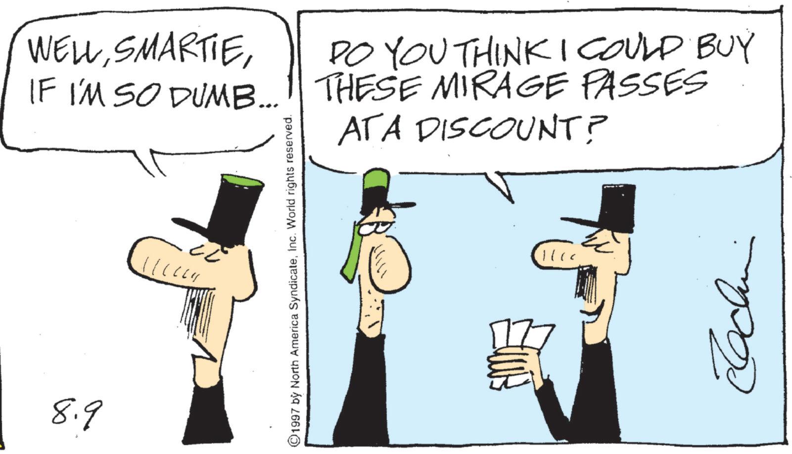 Animation OCR: 8.9 WELLDO YOU THINK I COULD BUY IF I'M SO DUMB... THESE MIRAGE PASSES ATA DISCOUNT? ©1997 by North America Syndicateinc. World rights reserved. 17 8.9 WELLDO YOU THINK I COULD BUY IF I'M SO DUMB ... THESE MIRAGE PASSES ATA DISCOUNT ? © 1997 by North America Syndicateinc . World rights reserved . 17