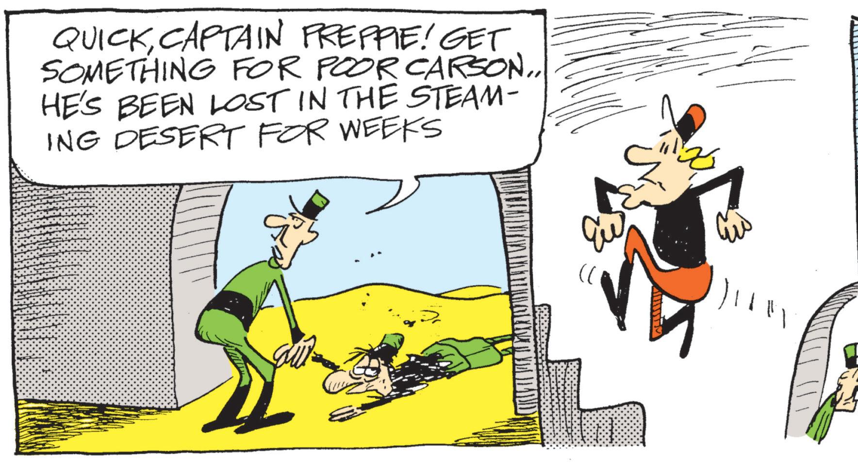 Animated cartoon OCR: QUICKCAPTAIN PREPPIE! GET SOMETHING FOR POOR CARSON... HE'S BEEN LOST IN THE STEAM- ING DESERT FOR WEEKS QUICKCAPTAIN PREPPIE ! GET SOMETHING FOR POOR CARSON ... HE'S BEEN LOST IN THE STEAM- ING DESERT FOR WEEKS