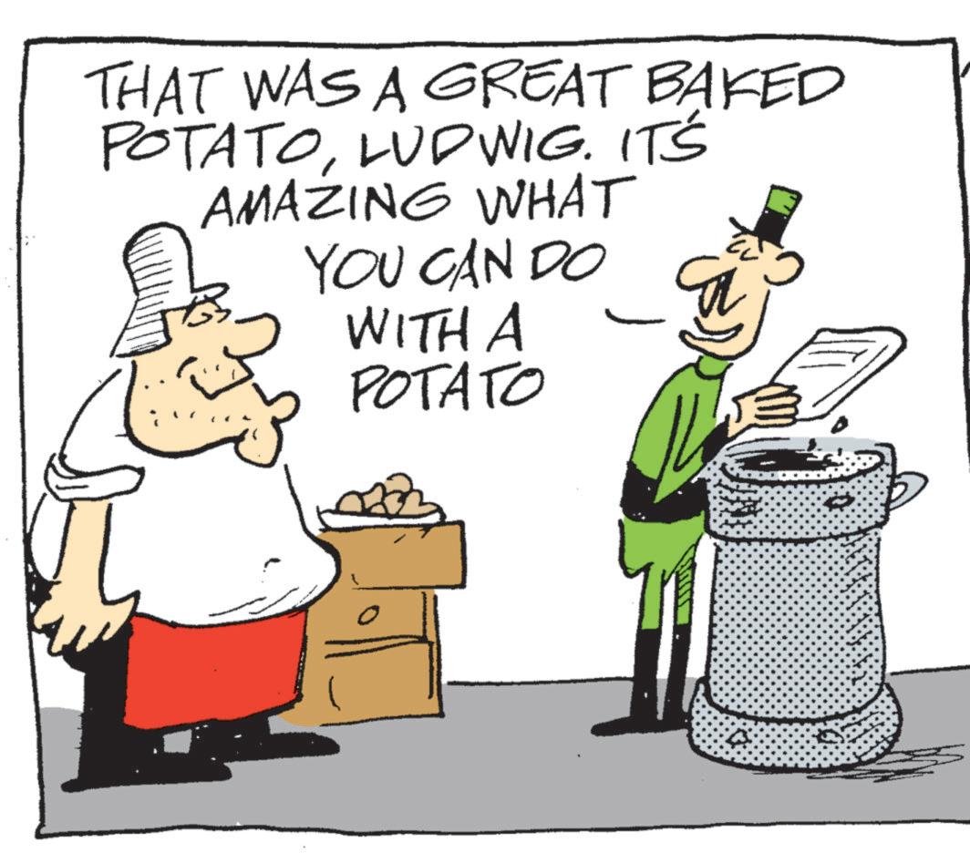 Photo caption OCR: THAT WAS A GREAT BAKED POTATOLUDWIG. IT'S AMAZING WHAT YOU CAN DO WITH A ?? POTATO THAT WAS A GREAT BAKED POTATOLUDWIG . IT'S AMAZING WHAT YOU CAN DO WITH A ?? POTATO