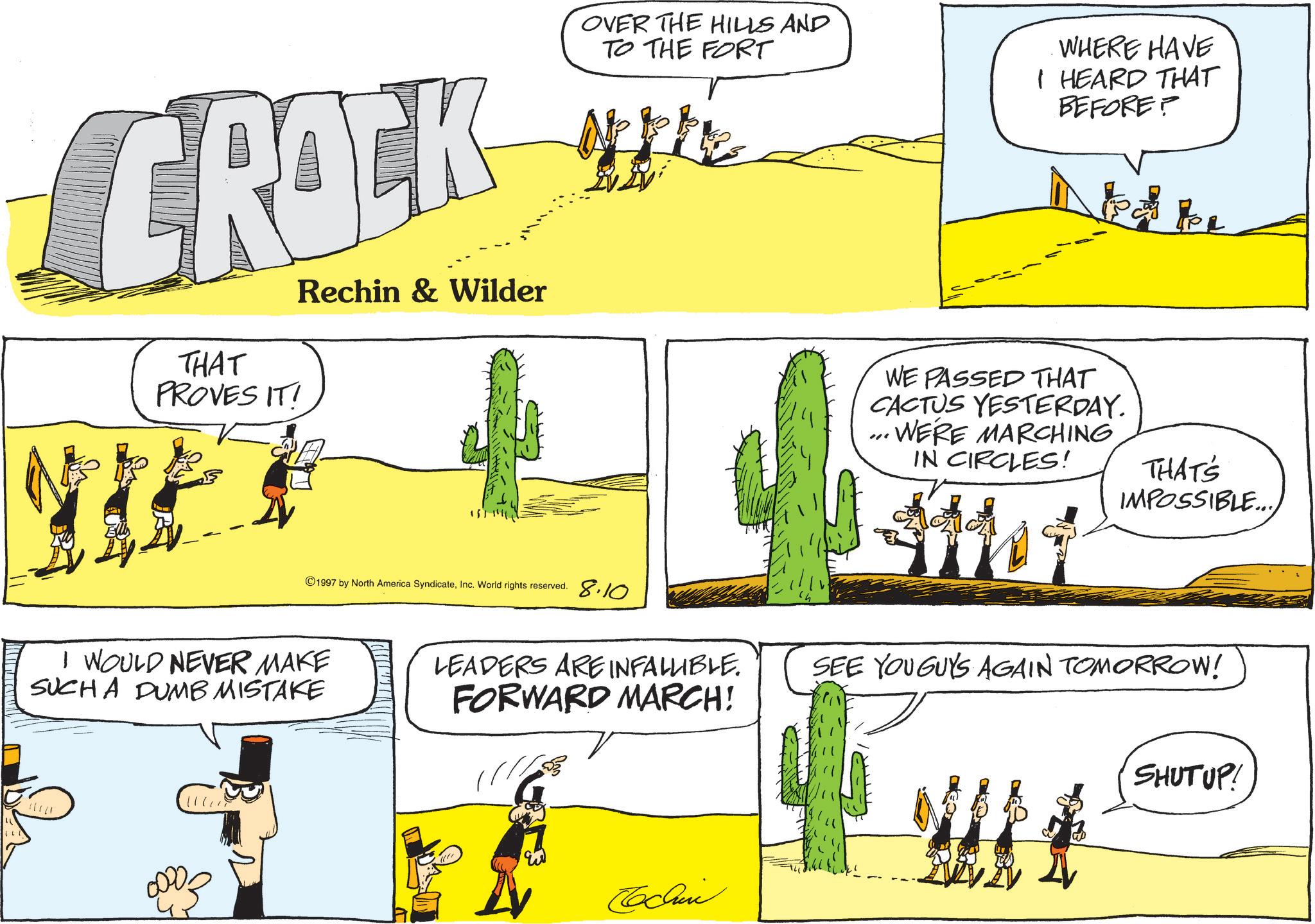 Fiction OCR: (L. CROCK THAT PROVES IT! Rechin & Wilder OVER THE HILLS AND TO THE FORT WHERE HAVE I HEARD THAT BEFORE? to be 1997 by North America SyndicateInc. World rights reserved. 8.10 I WOULD NEVER MAKE SUCH A DUMB MISTAKE WE PASSED THAT CACTUS YESTERDAY. ...WERE MARCHING IN CIRCLES! THAT'S IMPOSSIBLE.. LEADERS ARE INFALLIBLE. FORWARD MARCH! SEE YOU GUYS AGAIN TOMORROW! Cochin SHUT UP! ( L. CROCK THAT PROVES IT ! Rechin & Wilder OVER THE HILLS AND TO THE FORT WHERE HAVE I HEARD THAT BEFORE ? to be 1997 by North America SyndicateInc. World rights reserved . 8.10 I WOULD NEVER MAKE SUCH A DUMB MISTAKE WE PASSED THAT CACTUS YESTERDAY . ... WERE MARCHING IN CIRCLES ! THAT'S IMPOSSIBLE .. LEADERS ARE INFALLIBLE . FORWARD MARCH ! SEE YOU GUYS AGAIN TOMORROW ! Cochin SHUT UP !