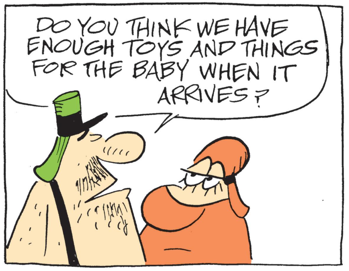 Fiction OCR: DO YOU THINK WE HAVE ENOUGH TOYS AND THINGS FOR THE BABY WHEN IT ARRIVES? DO YOU THINK WE HAVE ENOUGH TOYS AND THINGS FOR THE BABY WHEN IT ARRIVES ?