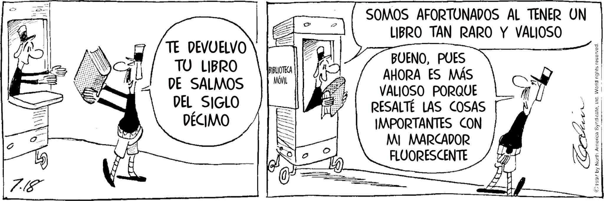 Fictional character OCR: 7.18 TE DEVUELVO TU LIBRO DE SALMOS DEL SIGLO DÉCIMO BIBLIOTECA MÓVIL SOMOS AFORTUNADOS AL TENER UN LIBRO TAN RARO Y VALIOSO BUENOPUES AHORA ES MÁS VALIOSO PORQUE RESALTÉ LAS COSAS IMPORTANTES CON MI MARCADOR FLUORESCENTE 1997 by North America Syndicateinc. World rights reserved. 7.18 TE DEVUELVO TU LIBRO DE SALMOS DEL SIGLO DÉCIMO BIBLIOTECA MÓVIL SOMOS AFORTUNADOS AL TENER UN LIBRO TAN RARO Y VALIOSO BUENOPUES AHORA ES MÁS VALIOSO PORQUE RESALTÉ LAS COSAS IMPORTANTES CON MI MARCADOR FLUORESCENTE 1997 by North America Syndicateinc . World rights reserved .