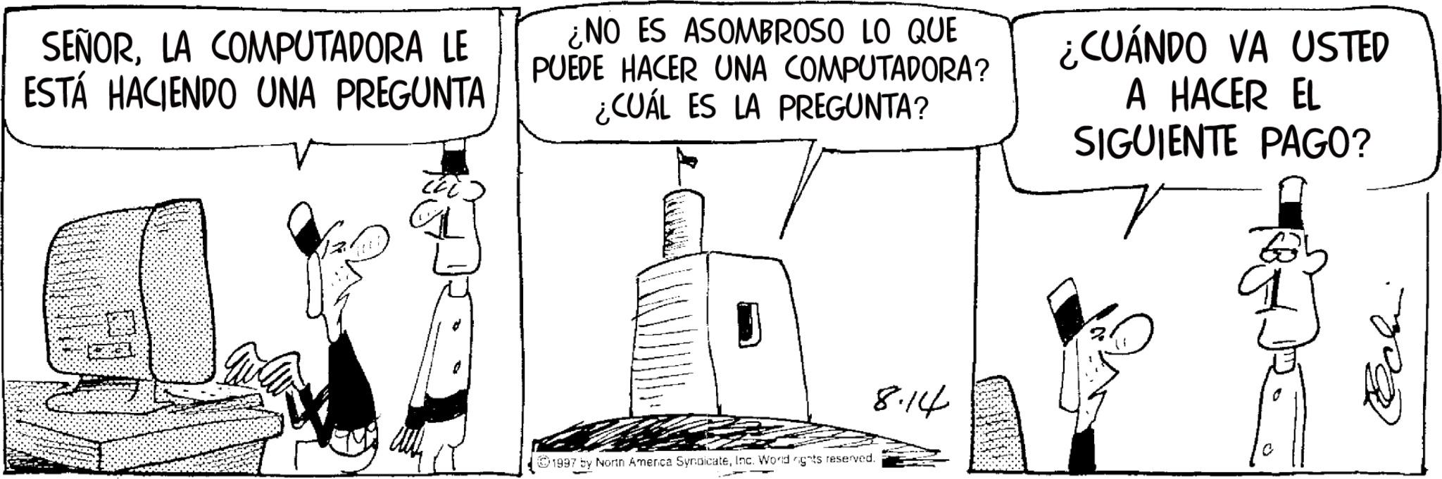 Line art OCR: SEÑORLA COMPUTADORA LE ESTÁ HACIENDO UNA PREGUNTA ¿NO ES ASOMBROSO LO QUE PUEDE HACER UNA COMPUTADORA? ¿CUÁL ES LA PREGUNTA? ¿CUÁNDO VA USTED A HACER EL SIGUIENTE PAGO? 1997 by North America SyndicateInc. World rights reserved. 8.14 Echin SEÑORLA COMPUTADORA LE ESTÁ HACIENDO UNA PREGUNTA ¿ NO ES ASOMBROSO LO QUE PUEDE HACER UNA COMPUTADORA ? ¿ CUÁL ES LA PREGUNTA ? ¿ CUÁNDO VA USTED A HACER EL SIGUIENTE PAGO ? 1997 by North America SyndicateInc. World rights reserved . 8.14 Echin
