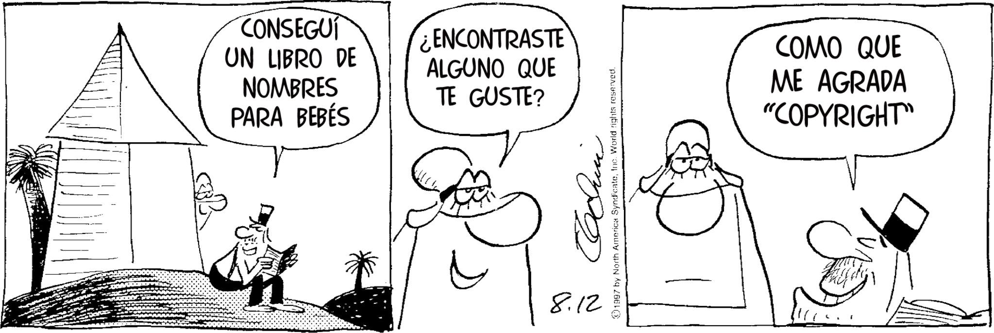 Photo caption OCR: CONSEGUI UN LIBRO DE NOMBRES PARA BEBÉS ENCONTRASTE ALGUNO QUE TE GUSTE? 8.12 1997 by North America SyndicateInc. World rights reserved. COMO QUE ME AGRADA "COPYRIGHT" CONSEGUI UN LIBRO DE NOMBRES PARA BEBÉS ENCONTRASTE ALGUNO QUE TE GUSTE ? 8.12 1997 by North America SyndicateInc. World rights reserved . COMO QUE ME AGRADA " COPYRIGHT "