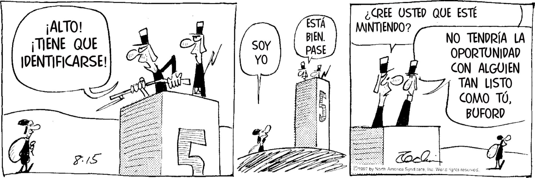 Line art OCR: ¿CREE USTED QUE ESTÉ ¡ALTO! ESTÁ MINTIENDO? ¡TIENE QUE BIEN. SOY PASE IDENTIFICARSE! YO NO TENDRÍA LA CON ALGUIEN TAN LISTO COMO TÚBUFORD OPORTUNIDAD 8:15 Jochin 1997 by North America SyndicateInc. Word rights reserved. ¿ CREE USTED QUE ESTÉ ¡ ALTO ! ESTÁ MINTIENDO ? ¡ TIENE QUE BIEN . SOY PASE IDENTIFICARSE ! YO NO TENDRÍA LA CON ALGUIEN TAN LISTO COMO TÚBUFORD OPORTUNIDAD 8:15 Jochin 1997 by North America SyndicateInc. Word rights reserved .