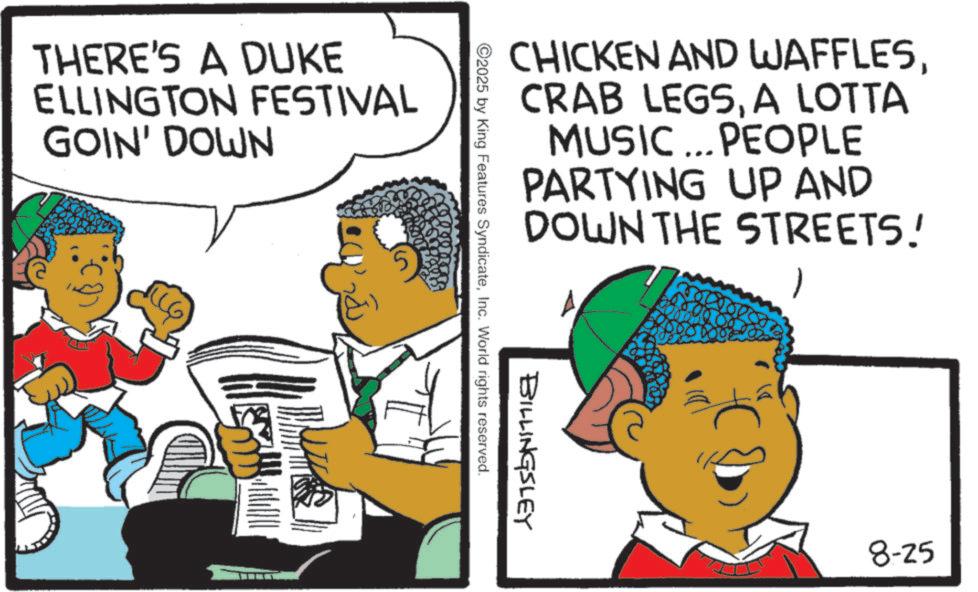 Fiction OCR: THERE'S A DUKE ELLINGTON FESTIVAL GOIN' DOWN CHICKEN AND WAFFLESA LOTTA MUSIC... PEOPLE PARTYING UP AND DOWN THE STREETS! BILLINGSLEY ©2025 by King Features SyndicateInc. World rights reserved. 8-25 THERE'S A DUKE ELLINGTON FESTIVAL GOIN ' DOWN CHICKEN AND WAFFLESCRAB LEGSA LOTTA MUSIC ... PEOPLE PARTYING UP AND DOWN THE STREETS ! BILLINGSLEY © 2025 by King Features SyndicateInc. World rights reserved . 8-25