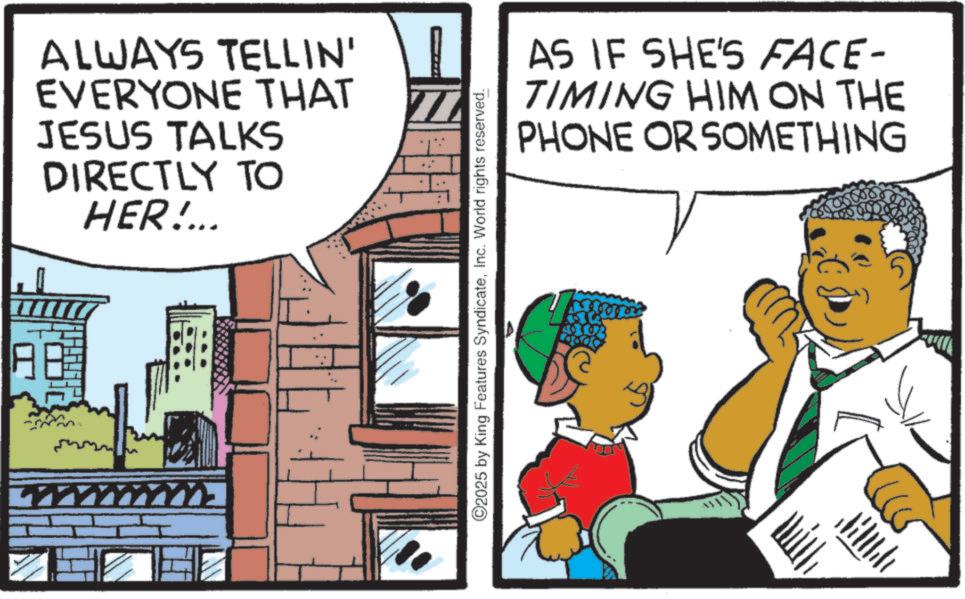 Comics OCR: ALWAYS TELLIN' EVERYONE THAT JESUS TALKS DIRECTLY TO HER!... ©2025 by King Features SyndicateInc. World rights reserved. ?? AS IF SHE'S FACE- TIMING HIM ON THE PHONE OR SOMETHING ALWAYS TELLIN ' EVERYONE THAT JESUS TALKS DIRECTLY TO HER ! ... © 2025 by King Features SyndicateInc. World rights reserved . ?? AS IF SHE'S FACE- TIMING HIM ON THE PHONE OR SOMETHING