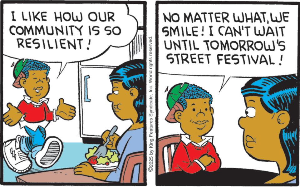 Child OCR: I LIKE HOW OUR COMMUNITY IS SO RESILIENT! ©2025 by King Features SyndicateInc. World rights reserved. NO MATTER WHATWE SMILE! I CAN'T WAIT UNTIL TOMORROW'S STREET FESTIVAL! E I LIKE HOW OUR COMMUNITY IS SO RESILIENT ! © 2025 by King Features SyndicateInc. World rights reserved . NO MATTER WHATWE SMILE ! I CAN'T WAIT UNTIL TOMORROW'S STREET FESTIVAL ! E