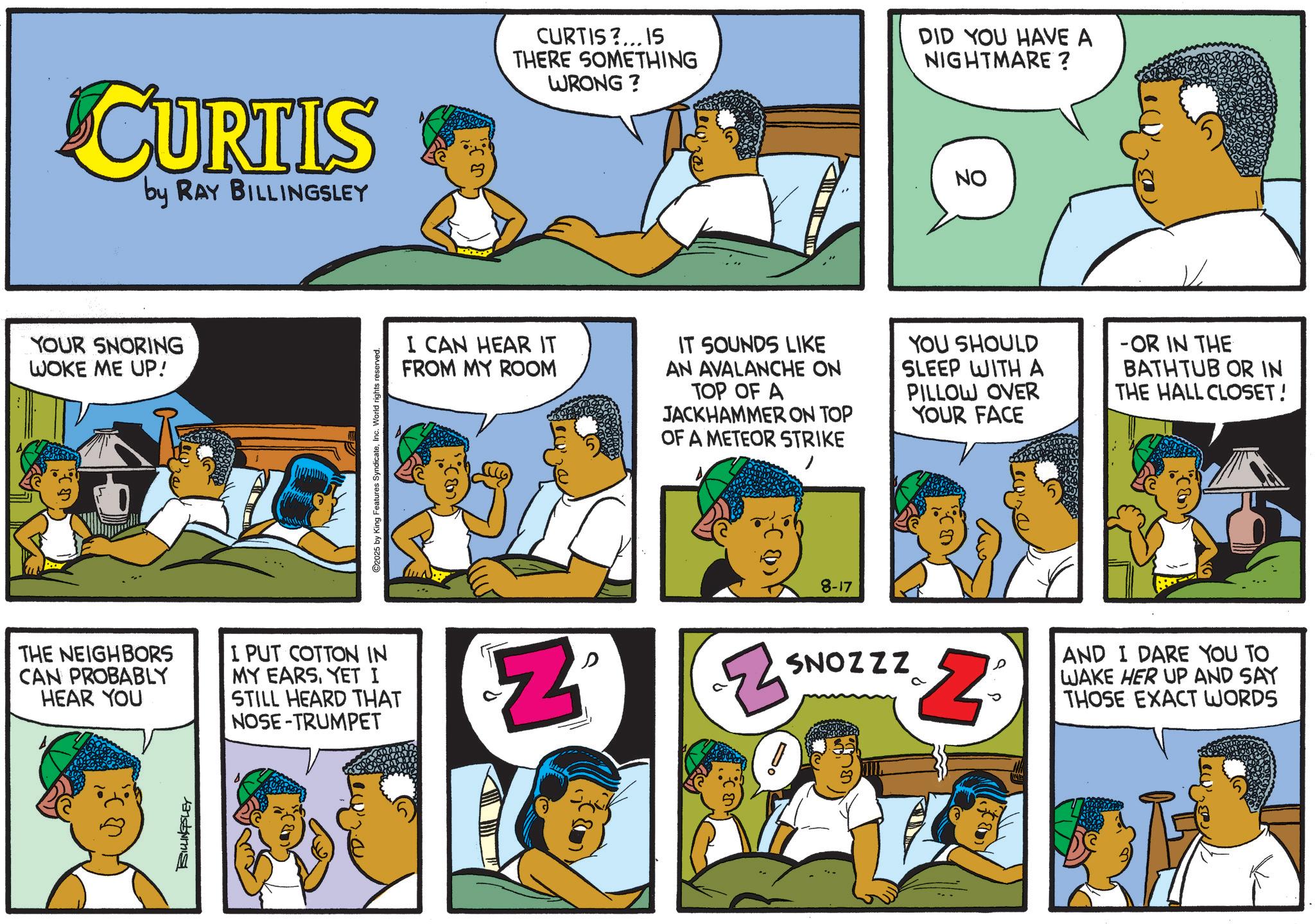 Animation OCR: CURTIS by RAY BILLINGSLEY YOUR SNORING WOKE ME UP! C2025 by King Features SyndicateInc. World rights reserved. CURTIS?... IS THERE SOMETHING WRONG? DID YOU HAVE A NIGHTMARE ? NO I CAN HEAR IT FROM MY ROOM IT SOUNDS LIKE AN AVALANCHE ON TOP OF A JACKHAMMER ON TOP OF A METEOR STRIKE YOU SHOULD SLEEP WITH A PILLOW OVER YOUR FACE -OR IN THE BATHTUB OR IN THE HALL CLOSET! THE NEIGHBORS CAN PROBABLY HEAR YOU I PUT COTTON IN MY EARSYET I STILL HEARD THAT NOSE-TRUMPET ? Z BILLINGSLEY 8-17 Z SNOZZZ a 2° AND I DARE YOU TO WAKE HER UP AND SAY THOSE EXACT WORDS CURTIS by RAY BILLINGSLEY YOUR SNORING WOKE ME UP ! C2025 by King Features SyndicateInc. World rights reserved . CURTIS ? ... IS THERE SOMETHING WRONG ? DID YOU HAVE A NIGHTMARE ? NO I CAN HEAR IT FROM MY ROOM IT SOUNDS LIKE AN AVALANCHE ON TOP OF A JACKHAMMER ON TOP OF A METEOR STRIKE YOU SHOULD SLEEP WITH A PILLOW OVER YOUR FACE -OR IN THE BATHTUB OR IN THE HALL CLOSET ! THE NEIGHBORS CAN PROBABLY HEAR YOU I PUT COTTON IN MY EARSYET I STILL HEARD THAT NOSE - TRUMPET ? Z BILLINGSLEY 8-17 Z SNOZZZ a 2 ° AND I DARE YOU TO WAKE HER UP AND SAY THOSE EXACT WORDS