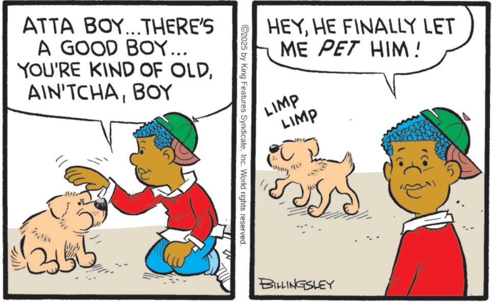 Animation OCR: ATTA BOY...THERE'S A GOOD BOY... YOU'RE KIND OF OLDBOY ?? 2 HEYHE FINALLY LET ME PET HIM ! LIMP LIMP ©2025 by King Features SyndicateInc. World rights reserved. ?? BILLINGSLEY ATTA BOY ... THERE'S A GOOD BOY ... YOU'RE KIND OF OLDBOY ?? 2 HEYHE FINALLY LET ME PET HIM ! LIMP LIMP © 2025 by King Features SyndicateInc. World rights reserved . ?? BILLINGSLEY