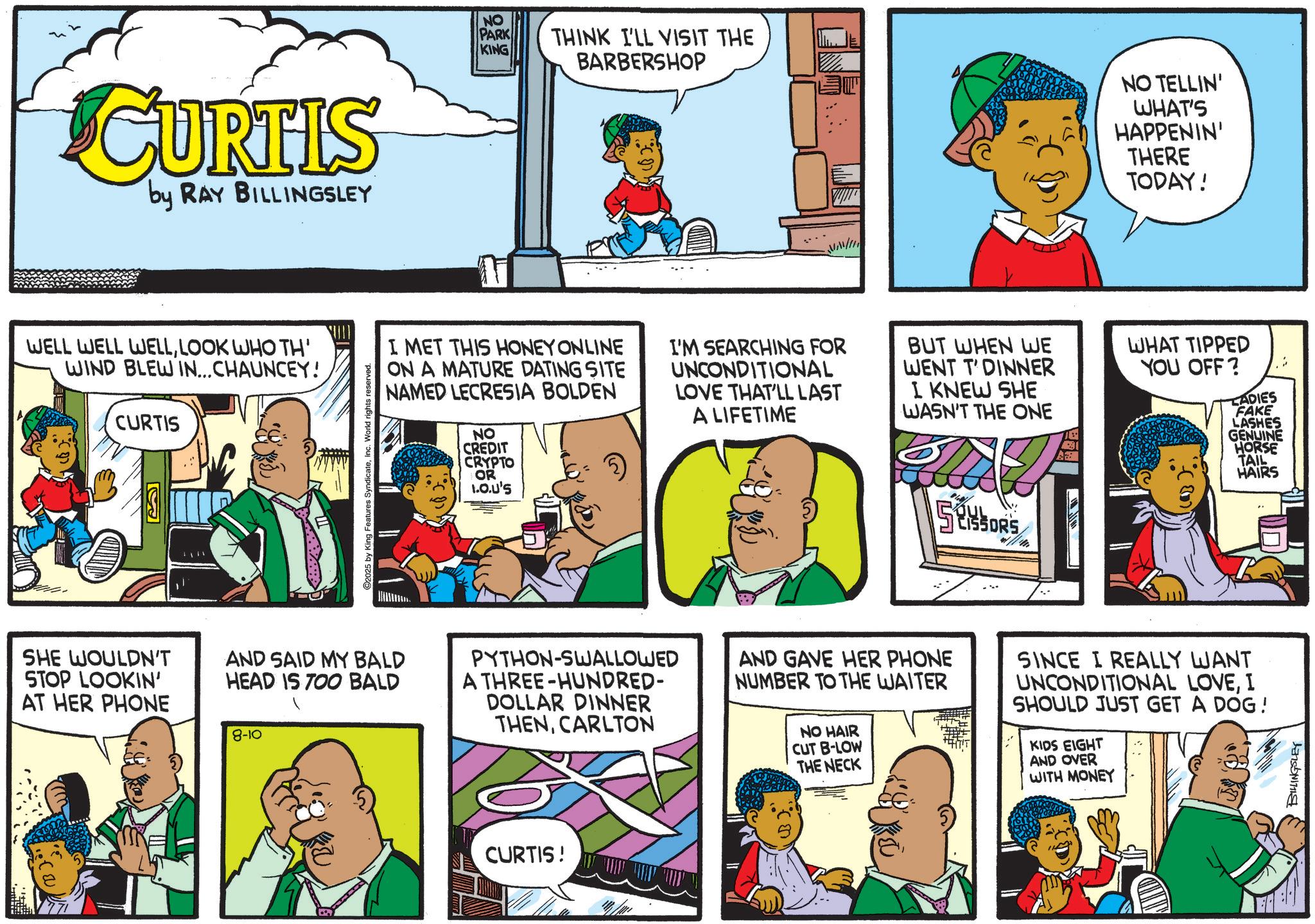 Animation OCR: CURTIS by RAY BILLINGSLEY WELL WELL WELLLOOK WHO TH' WIND BLEW IN... CHAUNCEY! CURTIS ??? B ©2025 by King Features SyndicateInc. World rights reserved. NO PARK KING THINK I'LL VISIT THE BARBERSHOP NO TELLIN' WHAT'S HAPPENIN' THERE TODAY! I MET THIS HONEY ONLINE ON A MATURE DATING SITE NAMED LECRESIA BOLDEN NO CREDIT CRYPTO OR 1.O.U'S I'M SEARCHING FOR UNCONDITIONAL LOVE THAT'LL LAST A LIFETIME BUT WHEN WE WENT T'DINNER I KNEW SHE WASN'T THE ONE WHAT TIPPED YOU OFF? LADIES FAKE LASHES GENUINE HORSE TAIL HAIRS SESSORS SHE WOULDN'T STOP LOOKIN' AT HER PHONE AND SAID MY BALD HEAD IS TOO BALD 8-10 PYTHON-SWALLOWED A THREE-HUNDRED- DOLLAR DINNER THENCARLTON AND GAVE HER PHONE NUMBER TO THE WAITER NO HAIR CUT B-LOW THE NECK SINCE I REALLY WANT UNCONDITIONAL LOVEI SHOULD JUST GET A DOG! KIDS EIGHT AND OVER WITH MONEY CURTIS! BILLINGSLEY CURTIS by RAY BILLINGSLEY WELL WELL WELLLOOK WHO TH ' WIND BLEW IN ... CHAUNCEY ! CURTIS ??? B © 2025 by King Features SyndicateInc. World rights reserved . NO PARK KING THINK I'LL VISIT THE BARBERSHOP NO TELLIN ' WHAT'S HAPPENIN ' THERE TODAY ! I MET THIS HONEY ONLINE ON A MATURE DATING SITE NAMED LECRESIA BOLDEN NO CREDIT CRYPTO OR 1.O.U'S I'M SEARCHING FOR UNCONDITIONAL LOVE THAT'LL LAST A LIFETIME BUT WHEN WE WENT T'DINNER I KNEW SHE WASN'T THE ONE WHAT TIPPED YOU OFF ? LADIES FAKE LASHES GENUINE HORSE TAIL HAIRS SESSORS SHE WOULDN'T STOP LOOKIN ' AT HER PHONE AND SAID MY BALD HEAD IS TOO BALD 8-10 PYTHON - SWALLOWED A THREE - HUNDRED- DOLLAR DINNER THENCARLTON AND GAVE HER PHONE NUMBER TO THE WAITER NO HAIR CUT B - LOW THE NECK SINCE I REALLY WANT UNCONDITIONAL LOVEI SHOULD JUST GET A DOG ! KIDS EIGHT AND OVER WITH MONEY CURTIS ! BILLINGSLEY