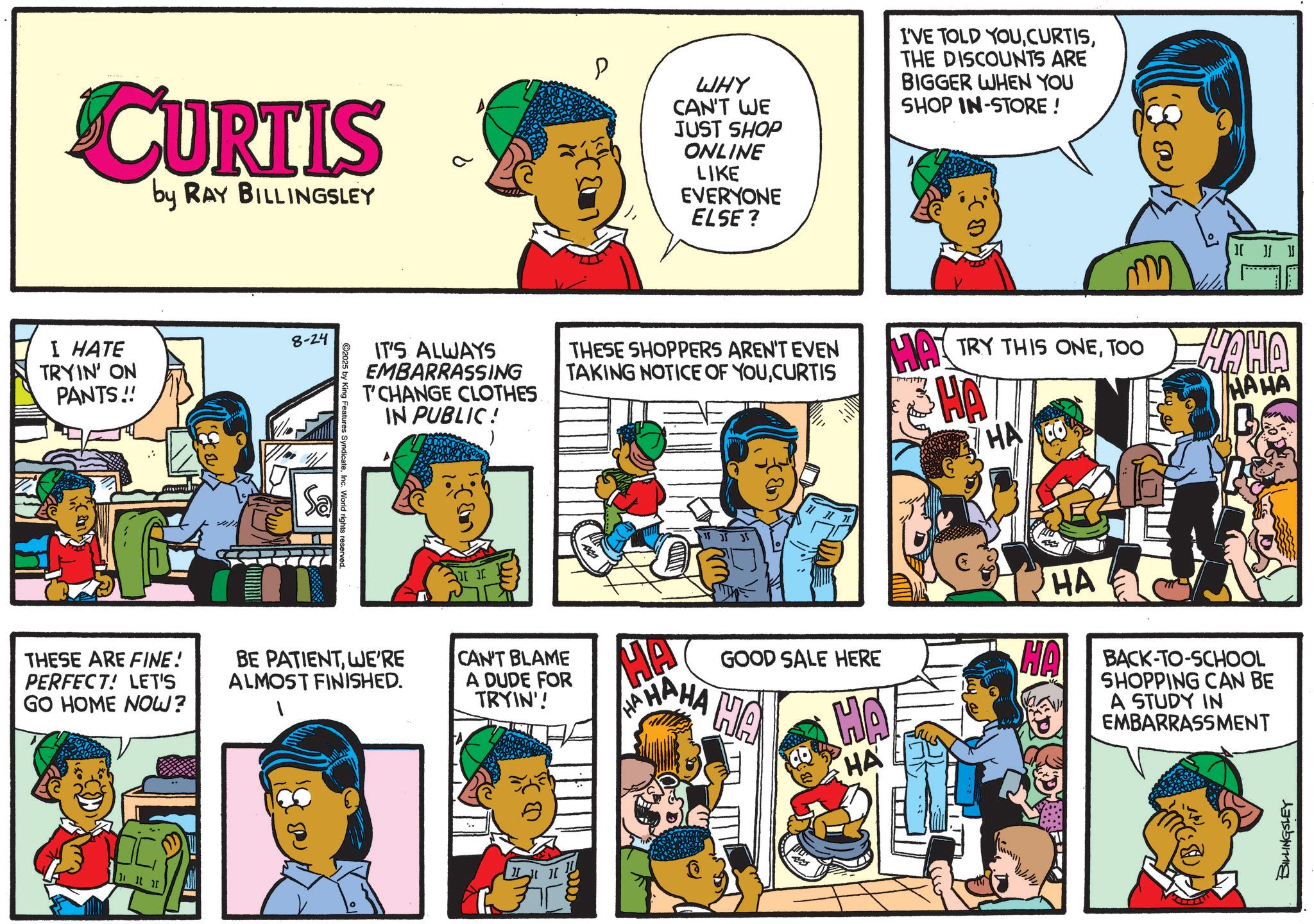 Pleased OCR: CURTIS by RAY BILLINGSLEY I HATE TRYIN' ON PANTS!! 8-24 C2025 by King Features SyndicateInc. World rights reserved. P WHY CAN'T WE JUST SHOP ONLINE LIKE EVERYONE ELSE? I'VE TOLD YOUTHE DISCOUNTS ARE BIGGER WHEN YOU SHOP IN-STORE ! IT'S ALWAYS EMBARRASSING T'CHANGE CLOTHES IN PUBLIC! THESE SHOPPERS AREN'T EVEN TAKING NOTICE OF YOUCURTIS [ Of 35 35 35 THESE ARE FINE! PERFECT! LET'S GO HOME NOW? BE PATIENTWE'RE ALMOST FINISHED. CAN'T BLAME A DUDE FOR TRYIN'! HAT TRY THIS ONETOO HAHA HA MAHA HA HA HA HAHAHA GOOD SALE HERE HA HA HA HA BACK-TO-SCHOOL SHOPPING CAN BE A STUDY IN EMBARRASSMENT BILLINGSLEY CURTIS by RAY BILLINGSLEY I HATE TRYIN ' ON PANTS !! 8-24 C2025 by King Features SyndicateInc. World rights reserved . P WHY CAN'T WE JUST SHOP ONLINE LIKE EVERYONE ELSE ? I'VE TOLD YOUTHE DISCOUNTS ARE BIGGER WHEN YOU SHOP IN - STORE ! IT'S ALWAYS EMBARRASSING T'CHANGE CLOTHES IN PUBLIC ! THESE SHOPPERS AREN'T EVEN TAKING NOTICE OF YOUCURTIS [ Of 35 35 35 THESE ARE FINE ! PERFECT ! LET'S GO HOME NOW ? BE PATIENTWE'RE ALMOST FINISHED . CAN'T BLAME A DUDE FOR TRYIN ' ! HAT TRY THIS ONETOO HAHA HA MAHA HA HA HA HAHAHA GOOD SALE HERE HA HA HA HA BACK - TO - SCHOOL SHOPPING CAN BE A STUDY IN EMBARRASSMENT BILLINGSLEY