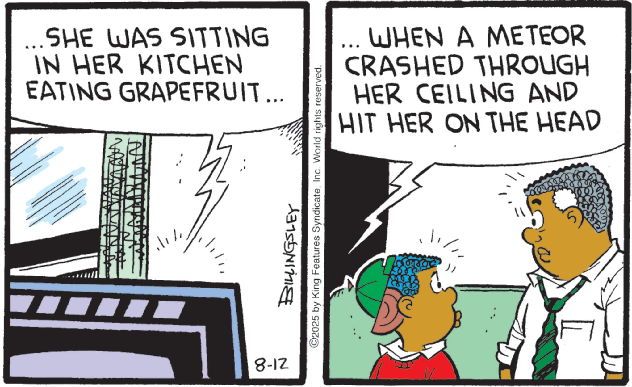 Animation OCR: ... SHE WAS SITTING IN HER KITCHEN EATING GRAPEFRUIT... 8-12 WHEN A METEOR CRASHED THROUGH HER CEILING AND HIT HER ON THE HEAD BILLINGSLEY ©2025 by King Features SyndicateInc. World rights reserved. ... SHE WAS SITTING IN HER KITCHEN EATING GRAPEFRUIT ... 8-12 WHEN A METEOR CRASHED THROUGH HER CEILING AND HIT HER ON THE HEAD BILLINGSLEY © 2025 by King Features SyndicateInc. World rights reserved .