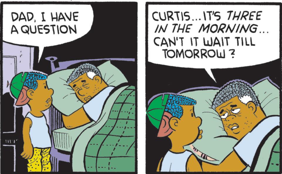 Happiness OCR: DAD. I HAVE A QUESTION CURTIS... IT'S THREE IN THE MORNING... CAN'T IT WAIT TILL TOMORROW? ??? DAD . I HAVE A QUESTION CURTIS ... IT'S THREE IN THE MORNING ... CAN'T IT WAIT TILL TOMORROW ? ???