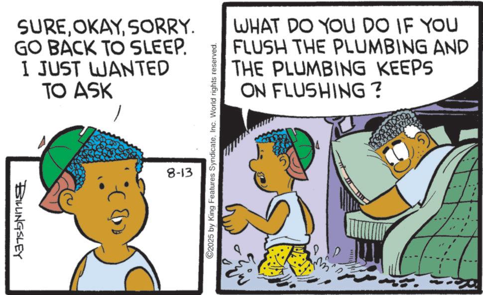 Child OCR: SURESORRY. GO BACK TO SLEEP. I JUST WANTED TO ASK BILLINGSLEY 8-13 ©2025 by King Features SyndicateInc. World rights reserved. WHAT DO YOU DO IF YOU FLUSH THE PLUMBING AND THE PLUMBING KEEPS ON FLUSHING? SURESORRY . GO BACK TO SLEEP . I JUST WANTED TO ASK BILLINGSLEY 8-13 © 2025 by King Features SyndicateInc. World rights reserved . WHAT DO YOU DO IF YOU FLUSH THE PLUMBING AND THE PLUMBING KEEPS ON FLUSHING ?