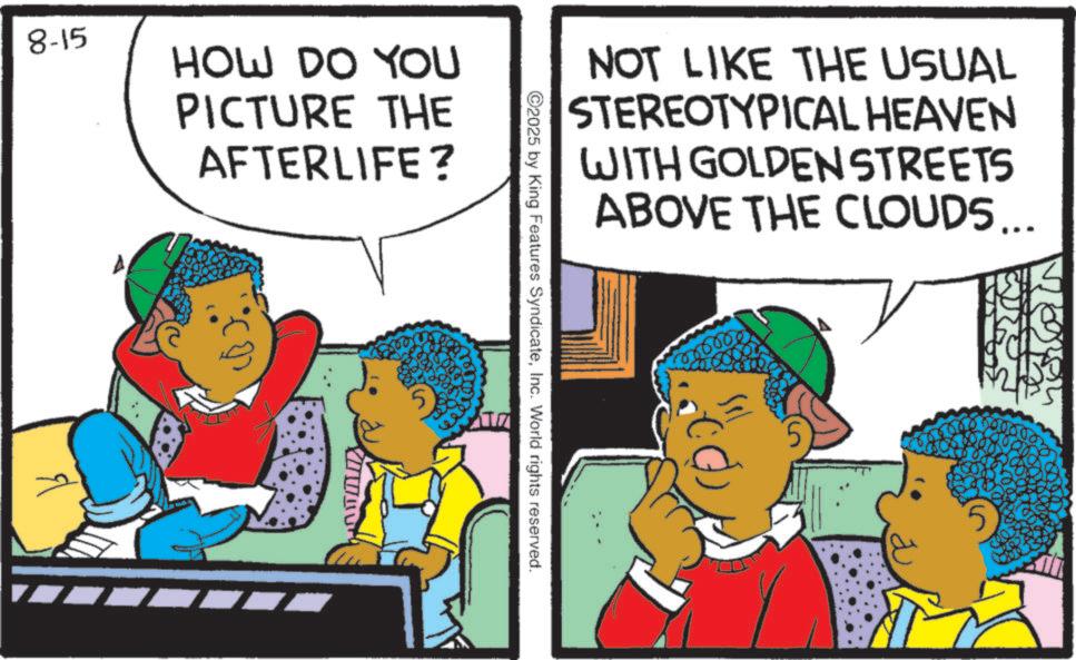 Comic book OCR: 8-15 HOW DO YOU PICTURE THE AFTERLIFE? NOT LIKE THE USUAL STEREOTYPICAL HEAVEN WITH GOLDEN STREETS ABOVE THE CLOUDS... 00000 ©2025 by King Features SyndicateInc. World rights reserved. 8-15 HOW DO YOU PICTURE THE AFTERLIFE ? NOT LIKE THE USUAL STEREOTYPICAL HEAVEN WITH GOLDEN STREETS ABOVE THE CLOUDS ... 00000 © 2025 by King Features SyndicateInc. World rights reserved .