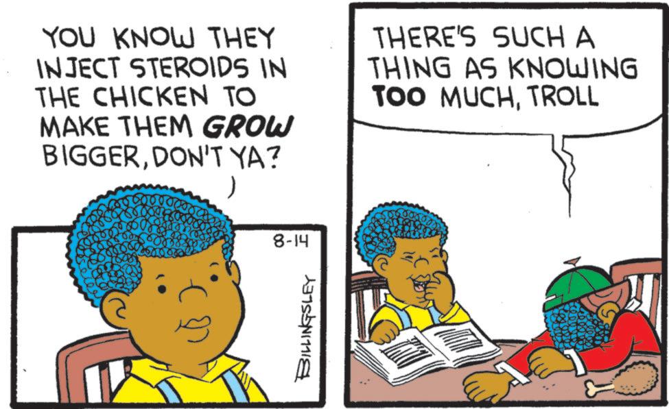 Comics OCR: YOU KNOW THEY INJECT STEROIDS IN THE CHICKEN TO MAKE THEM GROW BIGGERDON'T YA? 1 8-14 THERE'S SUCH A THING AS KNOWING TOO MUCHTROLL BILLINGSLEY YOU KNOW THEY INJECT STEROIDS IN THE CHICKEN TO MAKE THEM GROW BIGGERDON'T YA ? 1 8-14 THERE'S SUCH A THING AS KNOWING TOO MUCHTROLL BILLINGSLEY